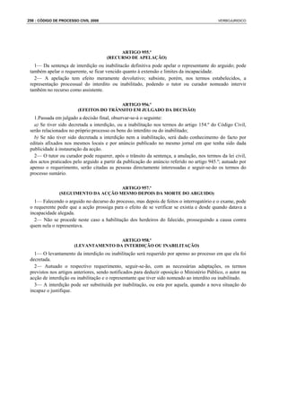 256 : CÓDIGO DE PROCESSO CIVIL 2008                                                          VERBOJURIDICO




                                           ARTIGO 955.º
                                      (RECURSO DE APELAÇÃO)
   1— Da sentença de interdição ou inabilitacão definitiva pode apelar o representante do arguido; pode
 também apelar o requerente, se ficar vencido quanto à extensão e limites da incapacidade.
   2— A apelação tem efeito meramente devolutivo; subsiste, porém, nos termos estabelecidos, a
 representação processual do interdito ou inabilitado, podendo o tutor ou curador nomeado intervir
 também no recurso como assistente.

                                        ARTIGO 956.º
                        (EFEITOS DO TRÂNSITO EM JULGADO DA DECISÃO)
   1.Passada em julgado a decisão final, observar-se-á o seguinte:
   a) Se tiver sido decretada a interdição, ou a inabilitação nos termos do artigo 154.º do Código Civil,
 serão relacionados no próprio processo os bens do interdito ou do inabilitado;
   b) Se não tiver sido decretada a interdição nem a inabilitação, será dado conhecimento do facto por
 editais afixados nos mesmos locais e por anúncio publicado no mesmo jornal em que tenha sido dada
 publicidade à instauração da acção.
   2— O tutor ou curador pode requerer, após o trânsito da sentença, a anulação, nos termos da lei civil,
 dos actos praticados pelo arguido a partir da publicação do anúncio referido no artigo 945.º; autuado por
 apenso o requerimento, serão citadas as pessoas directamente interessadas e seguir-se-ão os termos do
 processo sumário.

                                     ARTIGO 957.º
               (SEGUIMENTO DA ACÇÃO MESMO DEPOIS DA MORTE DO ARGUIDO)
   1— Falecendo o arguido no decurso do processo, mas depois de feitos o interrogatório e o exame, pode
 o requerente pedir que a acção prossiga para o efeito de se verificar se existia e desde quando datava a
 incapacidade alegada.
   2— Não se procede neste caso a habilitação dos herdeiros do falecido, prosseguindo a causa contra
 quem nela o representava.

                                       ARTIGO 958.º
                       (LEVANTAMENTO DA INTERDIÇÃO OU INABILITAÇÃO)
   1— O levantamento da interdição ou inabilitação será requerido por apenso ao processo em que ela foi
 decretada.
   2— Autuado o respectivo requerimento, seguir-se-ão, com as necessárias adaptações, os termos
 previstos nos artigos anteriores, sendo notificados para deduzir oposição o Ministério Público, o autor na
 acção de interdição ou inabilitação e o representante que tiver sido nomeado ao interdito ou inabilitado.
   3— A interdição pode ser substituída por inabilitação, ou esta por aquela, quando a nova situação do
 incapaz o justifique.
 