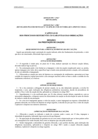 VERBOJURIDICO                                                           CÓDIGO DE PROCESSO CIVIL 2008 : 257




                                          ARTIGOS 959.º A 963.º
                                            (REVOGADOS)


                              ARTIGOS 964.º A 980.º
   (REVOGADOS PELO DECRETO-LEI N.º 321-B/90, DE 15 DE OUTUBRO, QUE APROVOU O RAU)



                            CAPÍTULO II
       DOS PROCESSOS REFERENTES ÀS GARANTIAS DAS OBRIGAÇÕES

                                          SECÇÃO I
                                   DA PRESTAÇÃO DE CAUÇÃO

                                     ARTIGO 981.º
                (REQUERIMENTO PARA A PRESTAÇÃO PROVOCADA DE CAUÇÃO)
   Aquele que pretenda exigir a prestação de caução indicará, além dos fundamentos da pretensão, o valor
 que deve ser caucionado, oferecendo logo as provas.

                                            ARTIGO 982.º
                                      (CITAÇÃO DO REQUERIDO)
   1— O requerido é citado para, no prazo de 15 dias, deduzir oposição ou oferecer caução idónea,
 devendo indicar logo as provas.
   2— Na contestação pode o réu limitar-se a impugnar o valor da caução exigida pelo autor; se, porém,
 apenas impugnar este valor, deve especificar logo o modo como pretende prestar a caução, sob cominação
 de não ser admitida a impugnação.
   3— Oferecendo-se caução por meio de hipoteca ou consignação de rendimentos, apresentar-se-á logo
 certidão do respectivo registo provisório e dos encargos inscritos sobre os bens e ainda a certidão do seu
 rendimento colectável, se o houver.

                                            ARTIGO 983.º
                                     (OPOSIÇÃO DO REQUERIDO)
   1— Se o réu contestar a obrigação de prestar caução, ou se, não deduzindo oposição, a revelia for
 inoperante, o juiz, após realização das diligências probatórias necessárias, decide da procedência do
 pedido e fixa o valor da caução devida, aplicando-se o disposto no artigo 304.º.
   2— Seguidamente, é o réu notificado para, em 10, dias oferecer caução idónea, seguindo-se, com as
 necessárias adaptações, o disposto acerca do oferecimento da caução ou da devolução ao autor do direito
 de indicar o modo da sua prestação.
   3— Se o réu tiver impugnado apenas o valor da caução, o autor impugnará na resposta a idoneidade da
 garantia oferecida, nos termos do disposto no artigo seguinte; à decisão do juiz que fixe o valor da caução
 é aplicável o disposto nos núrneros anteriores.

                                         ARTIGO 984.º
                            (APRECIAÇÃO DA IDONEIDADE DA CAUÇÃO)
   1— Oferecida a caução ou indicado o modo de a prestar, pode o autor, em 15 dias, impugnar a
 idoneidade da garantia, indicando logo as provas de que dispuser.
   2— Na apreciação da idoneidade da garantia ter-se-á em conta a depreciação que os bens podem sofrer
 em consequência da venda forçada, bem como as despesas que esta pode acarretar.
   3— Sendo impugnada a idoneidade da garantia oferecida, o juiz profere decisão, após realização das
 diligências necessárias, aplicando-se o disposto no artigo 304.º; sendo a caução oferecida julgada
 inidónea, é aplicável o disposto no artigo seguinte.
 