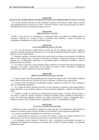 258 : CÓDIGO DE PROCESSO CIVIL 2008                                                            VERBOJURIDICO




                                 ARTIGO 985.º
(DEVOLUÇÃO AO REQUERENTE DO DIREITO DE INDICAR O MODO DE PRESTAÇÃO DA CAUÇÃO)
   Se o réu não contestar, devendo a revelia considerar-se operante, nem oferecer caução idónea ou indicar
 como pretende prestá-la, devolve-se ao autor o direito de indicar o modo da sua prestação, de entre as
 modalidades previstas em convenção das partes ou na lei.

                                             ARTIGO 986.º
                                       (PRESTAÇÃO DA CAUÇÃO)
   Fixado o valor que deve ser caucionado e a espécie da caução, esta julgar-se-á prestada depois de
 efectuado o depósito ou a entrega de bens, ou averbado como definitivo o registo da hipoteca ou
 consignação de rendimentos, ou após constituída a fiança.

                                            ARTIGO 987.º
                                 (FALTA DE PRESTAÇÃO DA CAUÇÃO)
   1— Se o réu não prestar a caução fixada no prazo que lhe for assinado, pode o autor requerer a
 aplicação da sanção especialmente prevista na lei ou, na falta de disposição especial, requerer o registo de
 hipoteca ou outra cautela idónea.
   2— Quando a garantia a constituir incida sobre coisas móveis ou direitos não susceptíveis de hipoteca,
 pode o credor requerer que se proceda à apreensão do respectivo objecto para entrega ao titular da
 garantia ou a um depositário, aplicando-se o preceituado quanto à realização da penhora e sendo a
 garantia havida como penhor.
   3— Se, porém, os bens que o autor pretende afectar excederem o necessário para suficiente garantia da
 obrigação, o juiz pode, a requerimento do réu, depois de ouvido o autor e realizadas as diligências
 indispensáveis, reduzir a garantia aos seus justos limites.

                                          ARTIGO 988.º
                               (PRESTAÇÃO ESPONTÂNEA DE CAUÇÃO)
   1— Sendo a caução oferecida por aquele que tem obrigação de a prestar, deve o autor indicar na petição
 inicial, além do motivo por que a oferece e do valor a caucionar, o modo por que a quer prestar.
   2— A pessoa a favor de quem deve ser prestada a caução é citada para, no prazo de 15 dias, impugnar o
 valor ou a idoneidade da garantia.
   3— Se o citado não deduzir oposição, devendo a revelia considerar-se operante, é logo julgada idónea a
 caução oferecida; no caso contrário, aplica-se, com as necessárias adaptações, o disposto nos artigos 983.º
 e 984.º.
   4— Quando a caução for oferecida em substituição de hipoteca legal, o devedor, além de indicar o
 valor dela e o modo de a prestar, formulará e justificará na petição inicial o pedido de substituição e o
 credor será citado para impugnar também este pedido, observando-se, quanto à impugnação dele, o
 disposto no número anterior relativamente à impugnação do valor e da idoneidade da caução.

                                           ARTIGO 989.º
                                  (CAUÇÃO A FAVOR DE INCAPAZES)
   O disposto nos artigos antecedentes é aplicável à caução que deva ser prestada pelos representantes de
 incapazes ou ausentes, quanto aos bens arrolados ou inventariados, com as seguintes modificações:
   a) A caução é prestada por dependência do arrolamento ou inventário;
   b) Se o representante do incapaz ou do ausente não indicar a caução que oferece, observar-se-á o
 disposto para o caso de esse representante não querer ou não poder prestar a caução;
   c) As atribuições do juiz relativas à fixação do valor, à apreciação da idoneidade da caução e à
 designação das diligências necessárias são exercidas pelo conselho de família, quando a este pertença
 conhecer da caução.
 