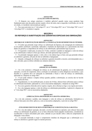 VERBOJURIDICO                                                            CÓDIGO DE PROCESSO CIVIL 2008 : 259




                                            ARTIGO 990.º
                                      (CAUÇÃO COMO INCIDENTE)
   1— O disposto nos artigos anteriores é também aplicável quando numa causa pendente haja
 fundamento para uma das partes prestar caução a favor da outra, mas a requerida é notificada, em vez de
 ser citada, e o incidente é processado por apenso.
   2— Nos casos previstos no n.º 4 do artigo 47.º, no n.º 3 do artigo 692.º, no n.º 4 do artigo 740.º e no n.º
 1 do artigo 818.º, o incidente é urgente.

                              SECÇÃO II
  DO REFORÇO E SUBSTITUIÇÃO DAS GARANTIAS ESPECIAIS DAS OBRIGAÇÕES

                                  ARTIGO 991.º
 (REFORÇO OU SUBSTITUIÇÃO DE HIPOTECA, CONSIGNAÇÃO DE RENDIMENTOS OU PENHOR)
   1— O credor que pretenda exigir reforço ou substituição da hipoteca, da consignação de rendimentos
 ou do penhor justificará a pretensão, indicando o montante da depreciação ou o perecimento dos bens
 dados em garantia e a importância do reforço ou da substituição, apresentando logo as provas.
   2— O requerido é citado para, no prazo de 15 dias, contestar o pedido ou impugnar o valor do reforço
 ou da substituição e indicar os bens que oferece, devendo apresentar logo as provas.
   3— Se pretender impugnar apenas o valor, deve o réu indicar logo os bens com que pretende reforçar
 ou substituir a garantia, sob pena de não ser admitida a impugnação.
   4— Quando a obrigação de reforçar ou substituir a garantia incumbir a terceiro, será demandado este, e
 não o devedor, para os efeitos referidos nos números anteriores.

                                             ARTIGO 992.º
                                         (OPOSIÇÃO AO PEDIDO)
   1— Se o réu contestar a obrigação de reforço ou de substituição da garantia, ou se não deduzindo
 oposição, a revelia for inoperante, feita a avaliação ou realizadas as outras diligências necessárias, o juiz
 decidirá se a garantia deve ser reforçada ou substituída e fixará o valor do reforço ou substituição,
 aplicando-se o disposto no artigo 304.º.
   2— O juiz pode ordenar o simples reforço quando, pedida a substituição, se conclua não ter havido
 perecimento dos bens.
   3— Seguidamente, é o réu notificado para, no prazo de 10 dias, oferecer bens suficientes para o reforço
 ou substituição decretados, aplicando-se, com as necessárias adaptações, o disposto no artigo 984.º.
   4— Se a nova garantia oferecida estiver sujeita a registo, deve efectuar-se logo o seu registo provisório.
   5— Se o réu impugnar apenas o valor do reforço ou substituição pretendidos, é aplicável o disposto no
 n.º 3 do artigo 983.º, com as necessárias adaptações.

                                       ARTIGO 993.º
                    (APRECIAÇÃO DA IDONEIDADE DA GARANTIA OFERECIDA)
   Se o réu não contestar o pedido, nem impugnar o valor do reforço ou substituição, limitando-se a
 oferecer bens para este efeito, aplica-se, com as necessárias adaptações, o previsto no arligo 984.º.

                                   ARTIGO 994.º
        (NÃO OFERECIMENTO DE BENS EM REFORÇO OU SUBSTITUIÇÃO DA GARANTIA)
   1— Se o réu não deduzir oposição, devendo a revelia considerar-se operante, nem oferecer bens para
 reforço ou substituição da garantia, ou se os bens oferecidos forem julgados insuficientes, consideram-se
 reconhecidos os factos articulados pelo autor, cabendo ao juiz decidir sobre a falta de cumprimento da
 obrigação e seus efeitos.
   2— A execução destinada a exigir o cumprimento imediato da obrigação que a substituição ou o
 reforço se destinava a garantir segue no mesmo processo.
 