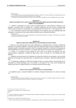 26 : CÓDIGO DE PROCESSO CIVIL 2008                                                                                              VERBOJURIDICO




          Redacção anterior:
          1— As execuções por custas, multas ou pelas indemnizações referidas no artigo 456.º e preceitos análogos serão instauradas por apenso ao
          processo no qual se haja feito a notificação da respectiva conta ou liquidação.
          2— Subindo em recurso qualquer dos processos, ajuntar-se-á ao da execução uma certidão da conta ou da liquidação que lhe serve de base.


                                       ARTIGO 93.º
       (EXECUÇÃO POR CUSTAS, MULTAS E INDEMNIZAÇÕES DERIVADAS DE CONDENAÇÃO EM
                                 TRIBUNAIS SUPERIORES)
       1— Quando a condenação em custas, multa ou indemnização tiver sido proferida na Relação ou no
     Supremo, a execução corre no tribunal de 1.ª instância competente, da área em que o processo haja
     corrido, desde que não deva ser apensado à execução principal, nos termos do n.º 2 do artigo anterior. (10)
       2— Se o executado for, porém, funcionário da Relação ou do Supremo, que nesta qualidade haja sido
     condenado, a execução corre na comarca sede do tribunal a que o funcionário pertencer.
          Redacção anterior:
          1— Quando a condenação em custas, multa ou indemnização tiver sido proferida na Relação ou no Supremo, a execução corre no tribunal de
          lª instância em que o processo foi instaurado.




                                            ARTIGO 94.º
                       (REGRA GERAL DE COMPETÊNCIA EM MATÉRIA DE EXECUÇÕES)
        1—Salvos os casos especiais previstos noutras disposições, é competente para a execução o tribunal do
     domicílio do executado, podendo o exequente optar pelo tribunal do lugar em que a obrigação deva ser
     cumprida quando o executado seja pessoa colectiva ou quando, situando-se o domicílio do exequente na
     área metropolitana de Lisboa ou do Porto, o executado tenha domicílio na mesma área metropolitana. (11)
        2— Porém, se a execucão for para entrega de coisa certa ou por dívida com garantia real, são,
     respectivamente, competentes o tribunal do lugar onde a coisa se encontre ou o da situação dos bens
     onerados.
        3— Quando a execucão haja de ser instaurada no tribunal do domicílio do executado e este não tenha
     domicílio em Portugal, mas aqui tenha bens, é competente para a execução o tribunal da situação desses
     bens.
        4— É igualmente competente o tribunal da situação dos bens a executar quando a execução haja de ser
     instaurada em tribunal português, por via da alínea e) do artigo 65.º-A, e não ocorra nenhuma das
     situações previstas nos artigos anteriores e nos números anteriores deste artigo.

                                                ARTIGO 95.º
                                (EXECUÇÃO FUNDADA EM SENTENÇA ESTRANGEIRA)
       A competência para a execução fundada em sentença estrangeira determina-se nos termos do artigo
     91.º.

          Redacção anterior:
          A execução fundada em sentença estrangeira corre por apenso ao processo de revisão ou no respectivo traslado, que, para esse efeito, a
          requerimento do exequente, baixarão ao tribunal de lª instância que for competente.




10
   Alterado pelo DL 34/2008 de 26.02— Redacção anterior
Artigo 93.º
[...]
1 — Quando a condenação em custas, multa ou indemnização tenha sido proferida na Relação ou no Supremo, a execução corre no tribunal do lugar
em que o processo tenha sido instaurado.
2—.....................................
11
 Alterado pela Lei 14/2006 de 26 Abr. Redacção anterior:
1— Salvos os casos especiais prevenidos noutras disposições, é competente para a execução o tribunal do lugar onde a obrigação deva ser cumprida.
 