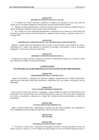 260 : CÓDIGO DE PROCESSO CIVIL 2008                                                           VERBOJURIDICO




                                          ARTIGO 995.º
                              (REFORÇO E SUBSTITUIÇÃO DA CAUÇÃO)
   1— O disposto nos artigos anteriores é aplicável à exigência de prestação de uma nova forma de
 caução, por se ter tornado imprópria ou insuficiente a que fora anteriormente prestada.
   2— Quando o credor pretenda apenas o reforço da caução, observar-se-á o processo estabelecido para o
 reforço da garantia, mediante a qual a caução tenha sido prestada.
   3— Se a caução tiver sido constituída judicialmente, a prestação de nova forma ou o reforço dela será
 requerido no mesmo processo, devendo observar-se, quanto ao próprio reforço, o disposto nas als. b) e c)
 do artigo 989.º.

                                     ARTIGO 996.º
            (REFORÇO OU SUBSTITUIÇÃO DA CAUÇÃO PRESTADA COMO INCIDENTE)
   Quando a caução tenha sido prestada por uma das partes a favor da outra, como incidente de causa, a
 substituição ou o reforço será requerido no processo de prestação, observando-se, com as necessárias
 adaptações, os termos prescritos para a prestação.

                                          ARTIGO 997.º
                              (REFORÇO E SUBSTITUIÇÃO DA FIANÇA)
   O disposto nos artigos anteriores é aplicável ao reforço e substituição da fiança, mas o devedor é citado
 para oferecer novo fiador ou outra garantia idónea.


                           CAPÍTULO III
      DA EXPURGAÇÃO DE HIPOTECAS E DA EXTINÇÃO DE PRIVILÉGIOS

                                         ARTIGO 998.º
                              (REQUERIMENTO PARA A EXPURGAÇÃO)
   Aquele que pretenda a expurgação de hipotecas, pagando integralmente aos credores hipotecários,
 requererá que estes sejam citados para receberem a importância dos seus créditos, sob pena de esta ser
 depositada.

                                           ARTIGO 999.º
                                (CITAÇÃO DOS CREDORES INSCRITOS)
   Feita a prova do facto que autoriza a expurgação, e junta certidão do registo de transmissão da coisa
 hipotecada a favor do requerente e das inscrições hipotecárias, marcar-se-á dia e hora para o pagamento,
 por termo, na secretaria, e ordenar-se-á a citação dos credores inscritos anteriormente ao registo de
 transmissão.

                                         ARTIGO 1000.º
                                 (CANCELAMENTO DAS HIPOTECAS)
   Pagas as dívidas hipotecárias e depositadas as quantias que não sejam recebidas, são expurgados os
 bens e mandadas cancelar as hipotecas registadas a favor dos credores citados.

                                              ARTIGO 1001.º
                                              (REVOGADO)


                                          ARTIGO 1002.º
                                 (EXPURGAÇÃO NOS OUTROS CASOS)
   1— Em todos os outros casos, o requerente da expurgação declarará o valor por que obteve os bens, ou
 aquele em que os estima, se os tiver obtido por título gratuito ou não tiver havido fixação de preço, e
 