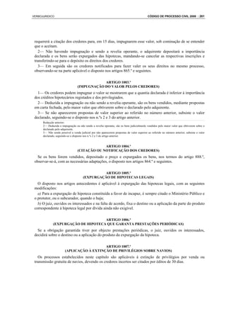 VERBOJURIDICO                                                                               CÓDIGO DE PROCESSO CIVIL 2008 : 261




 requererá a citação dos credores para, em 15 dias, impugnarem esse valor, sob cominação de se entender
 que o aceitam.
   2— Não havendo impugnação e sendo a revelia operante, o adquirente depositará a importância
 declarada e os bens serão expurgados das hipotecas, mandando-se cancelar as respectivas inscrições e
 transferindo-se para o depósito os direitos dos credores.
   3— Em seguida são os credores notificados para fazer valer os seus direitos no mesmo processo,
 observando-se na parte aplicável o disposto nos artigos 865.º e seguintes.

                                              ARTIGO 1003.º
                                  (IMPUGNAÇÃO DO VALOR PELOS CREDORES)
   1— Os credores podem impugnar o valor se mostrarem que a quantia declarada é inferior à importância
 dos créditos hipotecários registados e dos privilegiados.
   2— Deduzida a impugnação ou não sendo a revelia operante, são os bens vendidos, mediante propostas
 em carta fechada, pelo maior valor que obtiverem sobre o declarado pelo adquirente.
   3— Se não aparecerem propostas de valor superior ao referido no número anterior, subsiste o valor
 declarado, seguindo-se o disposto nos n.ºs 2 e 3 do artigo anterior.
      Redacção anterior:
      2— Deduzida a impugnação ou não sendo a revelia operante, são os bens judicialmenle vendidos pelo maior valor que obtiverem sobre o
      declarado pelo adquirente.
      3— Não sendo possível a venda judicial por não aparecerem propostas de valor superior ao referido no número anterior, subsiste o valor
      declarado, seguindo-se o disposto nos n.ºs 2 e 3 do artigo anterior.


                                               ARTIGO 1004.º
                                  (CITAÇÃO OU NOTIFICAÇÃO DOS CREDORES)
   Se os bens forem vendidos, depositado o preço e expurgados os bens, nos termos do artigo 888.º,
 observar-se-á, com as necessárias adaptações, o disposto nos artigos 864.º e seguintes.

                                                 ARTIGO 1005.º
                                       (EXPURGAÇÃO DE HIPOTECAS LEGAIS)
   O disposto nos artigos antecedentes é aplicável à expurgação das hipotecas legais, com as seguintes
 modificações:
   a) Para a expurgação de hipoteca constituída a favor de incapaz, é sempre citado o Ministério Público e
 o protutor, ou o subcurador, quando o haja;
   b) O juiz, ouvidos os interessados e na falta de acordo, fixa o destino ou a aplicação da parte do produto
 correspondente à hipoteca legal por dívida ainda não exigível.

                                     ARTIGO 1006.º
              (EXPURGAÇÃO DE HIPOTECA QUE GARANTA PRESTAÇÕES PERIÓDICAS)
   Se a obrigação garantida tiver por objecto prestações periódicas, o juiz, ouvidos os interessados,
 decidirá sobre o destino ou a aplicação do produto da expurgação da hipoteca.

                                           ARTIGO 1007.º
                        (APLICAÇÃO À EXTINÇÃO DE PRIVILÉGIOS SOBRE NAVIOS)
   Os processos estabelecidos neste capítulo são aplicáveis à extinção de privilégios por venda ou
 transmissão gratuita de navios, devendo os credores incertos ser citados por éditos de 30 dias.
 