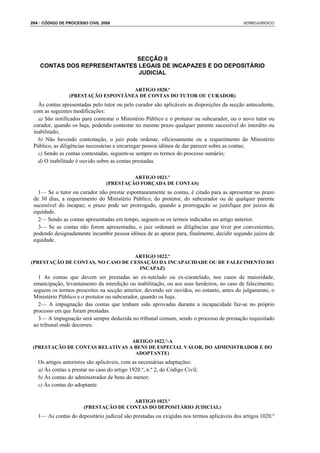 264 : CÓDIGO DE PROCESSO CIVIL 2008                                                         VERBOJURIDICO




                             SECÇÃO II
    CONTAS DOS REPRESENTANTES LEGAIS DE INCAPAZES E DO DEPOSITÁRIO
                              JUDICIAL

                                     ARTIGO 1020.º
                 (PRESTAÇÃO ESPONTÂNEA DE CONTAS DO TUTOR OU CURADOR)
   Às contas apresentadas pelo tutor ou pelo curador são aplicáveis as disposições da secção antecedente,
 com as seguintes modificações:
   a) São notificados para contestar o Ministério Público e o protutor ou subcurador, ou o novo tutor ou
 curador, quando os haja, podendo contestar no mesmo prazo qualquer parente sucessível do interdito ou
 inabilitado;
   b) Não havendo contestação, o juiz pode ordenar, oficiosamente ou a requerimento do Ministério
 Público, as diligências necessárias e encarregar pessoa idónea de dar parecer sobre as contas;
   c) Sendo as contas contestadas, seguem-se sempre os termos do processo sumário;
   d) O inabilitado é ouvido sobre as contas prestadas.

                                          ARTIGO 1021.º
                                 (PRESTAÇÃO FORÇADA DE CONTAS)
   1— Se o tutor ou curador não prestar espontaneamente as contas, é citado para as apresentar no prazo
 de 30 dias, a requerimento do Ministério Público, do protutor, do subcurador ou de qualquer parente
 sucessível do incapaz; o prazo pode ser prorrogado, quando a prorrogação se justifique por juízos de
 equidade.
   2— Sendo as contas apresentadas em tempo, seguem-se os termos indicados no artigo anterior.
   3— Se as contas não forem apresentadas, o juiz ordenará as diligências que tiver por convenientes,
 podendo designadamente incumbir pessoa idónea de as apurar para, finalmente, decidir segundo juízos de
 equidade.

                                  ARTIGO 1022.º
(PRESTAÇÃO DE CONTAS, NO CASO DE CESSAÇÃO DA INCAPACIDADE OU DE FALECIMENTO DO
                                    INCAPAZ)
   1 As contas que devem ser prestadas ao ex-tutelado ou ex-curatelado, nos casos de maioridade,
 emancipação, levantamento da interdição ou inabilitação, ou aos seus herdeiros, no caso de falecimento,
 seguem os termos prescritos na secção anterior, devendo ser ouvidos, no entanto, antes do julgamento, o
 Ministério Público e o protutor ou subcurador, quando os haja.
   2— A impugnação das contas que tenham sido aprovadas durante a incapacidade faz-se no próprio
 processo em que foram prestadas.
   3— A impugnação será sempre deduzida no tribunal comum, sendo o processo de prestação requisitado
 ao tribunal onde decorreu.

                                 ARTIGO 1022.º-A
 (PRESTAÇÃO DE CONTAS RELATIVAS A BENS DE ESPECIAL VALOR, DO ADMINISTRADOR E DO
                                  ADOPTANTE)
   Os artigos anteriores são aplicáveis, com as necessárias adaptações:
   a) Às contas a prestar no caso do artigo 1920.º, n.º 2, do Código Civil;
   b) Às contas do administrador de bens do menor;
   c) Às contas do adoptante.

                                       ARTIGO 1023.º
                       (PRESTAÇÃO DE CONTAS DO DEPOSITÁRIO JUDICIAL)
   1— As contas do depositário judicial são prestadas ou exigidas nos termos aplicáveis dos artigos 1020.º
 