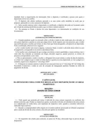 VERBOJURIDICO                                                             CÓDIGO DE PROCESSO CIVIL 2008 : 267




 mandado fazer a requerimento do interessado; feito o depósito, é notificada a pessoa com quem o
 depositante estiver em conflito.
   2— O depósito não admite nenhuma oposição e as suas custas serão atendidas na acção que se
 propuser, apensando-se a esta o processo de depósito.
   3— Salvo acordo expresso entre o depositante e o notificado, o depósito não pode ser levantado senão
 por virtude da sentença proferida na acção a que se refere o número anterior.
   4— Na sentença se fixará o destino da coisa depositada e se determinarão as condições do seu
 levantamento.

                                           ARTIGO 1032.º
                                  (CONSIGNAÇÃO COMO INCIDENTE)
   1— Estando pendente acção ou execução sobre a dívida e tendo já sido citado para ela o devedor, se
 este quiser depositar a quantia ou coisa que julgue dever, há-de requerer, por esse processo, que o credor
 seja notificado para a receber, por termo, no dia e hora que forem designados, sob pena de ser depositada.
 Feita a notificação, observar-se-á o seguinte:
   a) Se o credor receber sem reserva alguma, o processo finda; o credor é advertido desse efeito no acto
 do pagamento, consignando-se no termo a advertência feita;
   b) Se receber com a declaração de que se julga com direito a maior quantidade, a causa continua, mas o
 valor dela fica reduzido ao montante em litígio, devendo seguir-se, quanto possível, os termos do
 processo correspondente a esse valor;
   c) Não se apresentando o credor a receber, a obrigação tem-se por extinta a contar da data do depósito,
 se a final vier a julgar-se que o credor só tinha direito à quantia ou coisa depositada; se vier a julgar-se o
 contrário, seguir-se-á o disposto n.º 2 do artigo 1029.º
   2— O disposto no número anterior é aplicável aos casos previstos no n.º 2 do artigo 30.º do Código das
 Sociedades Comerciais e ainda ao caso de cessação da impugnação pauliana fundada na oferta do
 pagamento da dívida.

                                          ARTIGOS 1033.º A 1051.º
                                             (REVOGADOS)



                         CAPÍTULO IX
DA DIVISÃO DE COISA COMUM E REGULAÇÃO E REPARTIÇÃO DE AVARIAS
                          MARÍTIMAS

                                             SECÇÃO I
                                     DIVISÃO DE COISA COMUM

                                               ARTIGO 1052.º
                                                (PETIÇÃO)
   1— Todo aquele que pretenda pôr termo à indivisão de coisa comum requererá, no confronto dos
 demais consortes, que, fixadas as respectivas quotas, se proceda à divisão em substância da coisa comum
 ou à adjudicação ou venda desta, com repartição do respectivo valor, quando a considere indivisível,
 indicando logo as provas.
   2— Quando a compropriedade tenha origem em inventário judicial, processado no tribunal competente
 para a acção de divisão de coisa comum, esta corre por apenso ao inventário.

                                              ARTIGO 1053.º
                                         (CITAÇÃO E OPOSIÇÃO)
   1— Os requeridos são citados para contestar, no prazo de 30 dias, oferecendo logo as provas de que
 dispuserem.
 