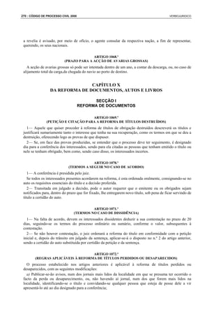 270 : CÓDIGO DE PROCESSO CIVIL 2008                                                           VERBOJURIDICO




 a revelia é avisado, por meio de ofício, o agente consular da respectiva nação, a fim de representar,
 querendo, os seus nacionais.

                                         ARTIGO 1068.º
                           (PRAZO PARA A ACÇÃO DE AVARIAS GROSSAS)
   A acção de avarias grossas só pode ser intentada dentro de um ano, a contar da descarga, ou, no caso de
 alijamento total da carga,da chegada do navio ao porto de destino.


                                 CAPÍTULO X
                  DA REFORMA DE DOCUMENTOS, AUTOS E LIVROS

                                            SECÇÃO I
                                      REFORMA DE DOCUMENTOS

                                     ARTIGO 1069.º
               (PETIÇÃO E CITAÇÃO PARA A REFORMA DE TÍTULOS DESTRUÍDOS)
   1— Aquele que quiser proceder à reforma de títulos de obrigação destruídos descreverá os títulos e
 justificará sumariamente tanto o interesse que tenha na sua recuperação, como os termos em que se deu a
 destruição, oferecendo logo as provas de que dispuser.
   2— Se, em face das provas produzidas, se entender que o processo deve ter seguimento, é designado
 dia para a conferência dos interessados, sendo para ela citadas as pessoas que tenham emitido o título ou
 nele se tenham obrigado, bem como, sendo caso disso, os interessados incertos.

                                         ARTIGO 1070.º
                             (TERMOS A SEGUIR NO CASO DE ACORDO)
    1— A conferência é presidida pelo juiz.
    Se todos os interessados presentes acordarem na reforma, é esta ordenada oralmente, consignando-se no
 auto os requisitos essenciais do título e a decisão proferida.
    2— Transitada em julgado a decisão, pode o autor requerer que o emitente ou os obrigados sejam
 notificados para, dentro do prazo que for fixado, lhe entregarem novo título, sob pena de ficar servindo de
 título a certidão do auto.

                                          ARTIGO 1071.º
                                 (TERMOS NO CASO DE DISSIDÊNCIA)
   1— Na falta de acordo, devem os interessados dissidentes deduzir a sua contestação no prazo de 20
 dias, seguindo-se os termos do processo ordinário ou sumário, conforme o valor, subsequentes à
 contestação.
   2— Se não houver contestação, o juiz ordenará a reforma do título em conformidade com a petição
 inicial e, depois do trânsito em julgado da sentença, aplicar-se-á o disposto no n.º 2 do artigo anterior,
 sendo a certidão do auto substituída por certidão da petição e da sentença.

                                   ARTIGO 1072.º
        (REGRAS APLICÁVEIS À REFORMA DE TÍTULOS PERDIDOS OU DESAPARECIDOS)
   O processo estabelecido nos artigos anteriores é aplicável à reforma de títulos perdidos ou
 desaparecidos, com as seguintes modificações:
   a) Publicar-se-ão avisos, num dos jornais mais lidos da localidade em que se presuma ter ocorrido o
 facto da perda ou desaparecimento, ou, não havendo aí jornal, num dos que forem mais lidos na
 localidade, identificando-se o título e convidando-se qualquer pessoa que esteja de posse dele a vir
 apresentá-lo até ao dia designado para a conferência;
 