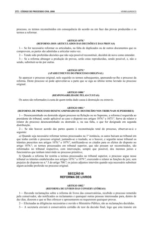 272 : CÓDIGO DE PROCESSO CIVIL 2008                                                            VERBOJURIDICO




 processo, os termos reconstituídos em consequência do acordo ou em face das provas produzidas e os
 termos a reformar.

                                      ARTIGO 1078.º
                   (REFORMA DOS ARTICULADOS DAS DECISÕES E DAS PROVAS)
   1— Se for necessário reformar os articulados, na falta de duplicados ou de outros documentos que os
 comprovem, as partes são admitidas a articular outra vez.
   2— Tendo sido proferidas decisões que não seja possível reconstituir, decidirá de novo como entender.
   3— Se a reforma abranger a produção de provas, serão estas reproduzidas, sendo possível, e, não o
 sendo, substituir-se-ão por outras.

                                        ARTIGO 1079.º
                             (APARECIMENTO DO PROCESSO ORIGINAL)
   Se aparecer o processo original, nele seguirão os termos subsequentes, apensando-se-lhe o processo da
 reforma. Deste processo só pode aproveitar-se a parte que se siga ao último termo lavrado no processo
 original.

                                          ARTIGO 1080.º
                                 (RESPONSABILIDADE PELAS CUSTAS)
   Os autos são reformados à custa de quem tenha dado causa à destruição ou extravio.

                                ARTIGO 1081.º
  (REFORMA DE PROCESSO DESENCAMINHADO OU DESTRUÍDO NOS TRIBUNAIS SUPERIORES)
    1— Desencaminhado ou destruído algum processo na Relação ou no Supremo, a reforma é requerida ao
 presidente do tribunal, sendo aplicável ao caso o disposto nos artigos 1074.º e 1075.º. Serve de relator o
 relator do processo desencaminhado ou destruído e, na sua falta, o que for designado em segunda
 distribuição.
    2— Se não houver acordo das partes quanto à reconstituição total do processo, observar-se-á o
 seguinte:
    a) Quando seja necessário reformar termos processados na 1ª instância, os autos baixam ao tribunal em
 que tenha corrido o processo original, juntando-se o traslado, se o houver, e seguirão nesse tribunal os
 trâmites prescritos nos artigos 1076.º a 1079.º, notificando-se os citados para os efeitos do disposto no
 artigo 1076.º; os termos processados em tribunal superior, que não possam ser reconstituídos, são
 reformados no tribunal respectivo, com intervenção, sempre que possível, dos mesmos juízes e
 funcionários que tenham intervindo no processo primitivo;
    b) Quando a reforma for restrita a termos processados no tribunal superior, o processo segue nesse
 tribunal os trâmites estabelecidos nos artigos 1076.º a 1079.º, exercendo o relator as funções do juiz, sem
 prejuízo do disposto no n.º 3 do artigo 700.º; os juízes adjuntos intervêm quando seja necessário substituir
 algum acórdão proferido no processo original.

                                            SECÇÃO III
                                        REFORMA DE LIVROS

                                         ARTIGO 1082.º
                           (REFORMA DE LIVROS DAS CONSERVATÓRIAS)
   1— Havendo reclamações sobre a reforma de livros das conservatórias, recebido o processo remetido
 pelo conservador, são notificados os reclamantes e quaisquer outras pessoas interessadas para, dentro de
 dez dias, dizerem o que se lhes oferecer e apresentarem ou requererem quaisquer provas.
   2— Efectuadas as diligências necessárias e ouvido o Ministério Público, são as reclamações decididas.
   3— A secretaria enviará à conservatória certidão de teor da decisão final, logo que esta transite em
 