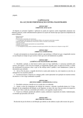 VERBOJURIDICO                                                                                    CÓDIGO DE PROCESSO CIVIL 2008 : 273




 julgado.


                                 CAPÍTULO XI
                DA ACÇÃO DE INDEMNIZAÇÃO CONTRA MAGISTRADOS

                                                        ARTIGO 1083.º
                                                    ÂMBITO DE APLICAÇÃO

  O disposto no presente Capítulo é aplicável às acções de regresso contra magistrados propostas nos
tribunais judiciais, sendo subsidiariamente aplicável às acções do mesmo tipo que sejam da competência de
outros tribunais.
      Redacção anterior:
      ARTIGO 1083.º
      (Casos em que os magistrados são responsáveis)
      1— Os magistrados, quer judiciais, quer do Ministério Público, são responsáveis pelos danos causados:
      a) Quando tenham sido condenados por crime de peita, suborno, concussão ou prevaricação;
      b) Nos casos de dolo;
      c) Quando a lei lhes imponha expressamente essa responsabilidade;
      d) Quando deneguem justiça.
      2— Se a denegação de justiça reunir os elementos necessários para constituir crime, observar-se-á o disposto no artigo 1093.º.


                                                        ARTIGO 1084.º
                                                  (TRIBUNAL COMPETENTE)
   A acção será proposta na circunscrição judicial a que pertença o tribunal em que o magistrado exercia
 as suas funções ao tempo em que ocorreu o facto que serve de fundamento ao pedido.

                                                   ARTIGO 1085.º
                                       (AUDIÊNCIA DO MAGISTRADO ARGUIDO)
   1— Recebida a petição, se não houver motivo para ser logo indeferida, é o processo remetido pelo
 correio, sob registo e com aviso de recepção, ao magistrado arguido, para, no prazo de 20 dias, a contar
 do recebimento do processo, dizer o que se lhe ofereça sobre o pedido e seus fundamentos e juntar os
 documentos que entender.
   2— Até ao fim do prazo, o arguido devolverá os autos pela mesma via, com resposta ou sem ela, ou
 entregá-los-á na secretaria judicial.
   3— Se deixar de fazer a remessa ou a entrega, pode o autor apresentar nova petição nos mesmos termos
 da anterior e o réu é logo condenado no pedido.

                                                   ARTIGO 1086.º
                                       (DECISÃO SOBRE A ADMISSÃO DA CAUSA)
   1— Recebido o processo, decidir-se-á se a acção deve ser admitida.
   2— Sendo a causa da competência do tribunal de comarca, a decisão é proferida dentro de 15 dias.
 Quando for da competência da Relação ou do Supremo, os autos vão com vista aos juízes da respectiva
 secção, por 5 dias a cada um, concluindo pelo relator, e em seguida a secção resolve.
   3— O juiz ou o tribunal, quando não admitir a acção, condenará o requerente em multa e indemnização,
 se entender que procedeu com má fé.

                                                         ARTIGO 1087.º
                                                     (RECURSO DE AGRAVO)
   Da decisão do juiz de direito ou da Relação que admita ou não admita a acção cabe recurso de agravo.
 