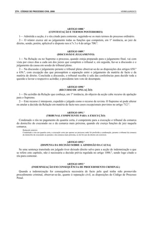 274 : CÓDIGO DE PROCESSO CIVIL 2008                                                                                        VERBOJURIDICO




                                                ARTIGO 1088.º
                                     (CONTESTAÇÃO E TERMOS POSTERIORES)
   1— Admitida a acção, é o réu citado para contestar, seguindo-se os mais termos do processo ordinário.
   2— O relator exerce até ao julgamento todas as funções que competem, em 1ª instância, ao juiz de
 direito, sendo, porém, aplicável o disposto nos n.ºs 3 e 4 do artigo 700.º.

                                                      ARTIGO 1089.º
                                               (DISCUSSÃO E JULGAMENTO)
   1— Na Relação ou no Supremo o processo, quando esteja preparado para o julgamento final, vai com
 vista por cinco dias a cada um dos juízes que compõem o tribunal e, em seguida, faz-se a discussão e o
 julgamento da causa em sessão do tribunal pleno.
   2— Na discussão e julgamento perante o tribunal pleno observar-se-ão as disposições dos artigos 650.º
 a 656.º, com excepção das que pressupõem a separação entre o julgamento da matéria de facto e da
 matéria de direito. Concluída a discussão, o tribunal recolhe à sala das conferências para decidir toda a
 questão e lavrar o respectivo acórdão; o presidente tem voto de desempate.

                                                      ARTIGO 1090.º
                                                 (RECURSO DE APELAÇÃO)
   1— Do acórdão da Relação que conheça, em 1ª instância, do objecto da acção cabe recurso de apelação
 para o Supremo.
   2— Este recurso é interposto, expedido e julgado como o recurso de revista. O Supremo só pode alterar
 ou anular a decisão da Relação em matéria de facto nos casos excepcionais previstos no artigo 712.º.

                                               ARTIGO 1091.º
                                  (TRIBUNAL COMPETENTE PARA A EXECUÇÃO)
   Condenado o réu no pagamento de quantia certa, é competente para a execução o tribunal da comarca
 do domicílio do executado ou o da comarca mais próxima, quando ele exerça funções de juiz naquela
 comarca.
      Redacção anterior:
      Condenado o réu em quantia certa, a execução corre por apenso ao processo onde foi proferida a condenação, perante o tribunal da comarca
      do domicílio do executado ou perante o da comarca mais próxima, se ele for juiz de direito em exercício.


                                             ARTIGO 1092.º
                           (DISPENSA DA DECISÃO SOBRE A ADMISSÃO DA CAUSA)
   Se uma sentença transitada em julgado tiver deixado direito salvo para a acção de indemnização a que
 se refere este capítulo, não é necessária a decisão prévia regulada no artigo 1086.º, sendo logo citado o
 réu para contestar.

                                      ARTIGO 1093.º
                (INDEMNIZAÇÃO EM CONSEQUÊNCIA DE PROCEDIMENTO CRIMINAL)
   Quando a indemnização for consequência necessária de facto pelo qual tenha sido promovido
 procedimento criminal, observar-se-ão, quanto à reparação civil, as disposições do Código de Processo
 Penal.
 