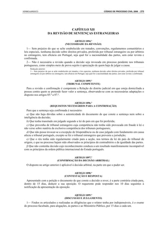 VERBOJURIDICO                                                                                     CÓDIGO DE PROCESSO CIVIL 2008 : 275




                                        CAPÍTULO XII
                           DA REVISÃO DE SENTENÇAS ESTRANGEIRAS

                                                       ARTIGO 1094.º
                                                 (NECESSIDADE DA REVISÃO)
   1— Sem prejuízo do que se ache estabelecido em tratados, convenções, regulamentos comunitários e
 leis especiais, nenhuma decisão sobre direitos privados, proferida por tribunal estrangeiro ou por árbitros
 no estrangeiro, tem eficácia em Portugal, seja qual for a nacionalidade das partes, sem estar revista e
 confirmada.
   2— Não é necessária a revisão quando a decisão seja invocada em processo pendente nos tribunais
 portugueses, como simples meio de prova sujeito à apreciação de quem haja de julgar a causa.
      Redacção anterior:
      1— Sem prejuízo do que se ache estabelecido em tratados e leis especiais, nenhuma decisão sobre direitos privados, proferida por tribunal
      estrangeiro ou por árbitros no estrangeiro, tem eficácia em Portugal, seja qual for a nacionalidade das partes, sem estar revista e confirmada.


                                                         ARTIGO 1095.º
                                                   (TRIBUNAL COMPETENTE)
   Para a revisão e confirmação é competente a Relação do distrito judicial em que esteja domiciliada a
 pessoa contra quem se pretende fazer valer a sentença, observando-se com as necesssárias adaptações o
 disposto nos artigos 85.º a 87.º.

                                              ARTIGO 1096.º
                              (REQUISITOS NECESSÁRIOS PARA A CONFIRMAÇÃO)
   Para que a sentença seja confirmada é necessário:
   a) Que não haja dúvidas sobre a autenticidade do documento de que conste a sentença nem sobre a
 inteligência da decisão;
   b) Que tenha transitado em julgado segundo a lei do país em que foi proferida;
   c) Que provenha de tribunal estrangeiro cuja competência não tenha sido provocada em fraude à lei e
 não verse sobre matéria da exclusiva competência dos tribunais portugueses;
   d) Que não possa invocar-se a excepção de litispendência ou de caso julgado com fundamento em causa
 afecta a tribunal português, excepto se foi o tribunal estrangeiro que preveniu a jurisdição;
   e) Que o réu tenha sido regularmente citado para a acção, nos termos da lei do país do tribunal de
 origem, e que no processo hajam sido observados os princípios do contraditório e da igualdade das partes.
   f) Que não contenha decisão cujo reconhecimento conduza a um resultado manifestamente incompatível
 com os princípios da ordem pública internacional do Estado português.

                                                  ARTIGO 1097.º
                                        (CONFIRMAÇÃO DA DECISÃO ARBITRAL)
   O disposto no artigo anterior é aplicável à decisão arbitral, na parte em que o puder ser.

                                                       ARTIGO 1098.º
                                                 (CONTESTAÇÃO E RESPOSTA)
   Apresentado com a petição o documento de que conste a decisão a rever, é a parte contrária citada para,
 dentro de 15 dias, deduzir a sua oposição. O requerente pode responder nos 10 dias seguintes à
 notificação da apresentação da oposição.

                                                        ARTIGO 1099.º
                                                 (DISCUSSÃO E JULGAMENTO)
   1— Findos os articulados e realizadas as diligências que o relator tenha por indispensáveis, é o exame
 do processo facultado, para alegações, às partes e ao Ministério Público, por 15 dias a cada um.
 