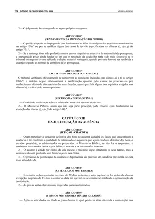 276 : CÓDIGO DE PROCESSO CIVIL 2008                                                           VERBOJURIDICO




   2— O julgamento faz-se segundo as regras próprias do agravo.

                                       ARTIGO 1100.º
                           (FUNDAMENTOS DA IMPUGNAÇÃO DO PEDIDO)
    1— O pedido só pode ser impugnado com fundamento na falta de qualquer dos requisitos mencionados
 no artigo 1096.º ou por se verificar algum dos casos de revisão especificados nas alíneas a), c) e g) do
 artigo 771.º.
    2— Se a sentença tiver sido proferida contra pessoa singular ou colectiva de nacionalidade portuguesa,
 a impugnação pode ainda fundar-se em que o resultado da acção lhe teria sido mais favorável se o
 tribunal estrangeiro tivesse aplicado o direito material português, quando por este devesse ser resolvida a
 questão segundo as normas de conflitos da lei portuguesa.

                                         ARTIGO 1101.º
                               (ACTIVIDADE OFICIOSA DO TRIBUNAL)
   O tribunal verificará oficiosamente se concorrem as condições indicadas nas alíneas a) e f) do artigo
 1096.º; e também negará oficiosamente a confirmação quando, pelo exame do processo ou por
 conhecimento derivado do exercício das suas funções, apure que falta algum dos requisitos exigidos nas
 alíneas b), c), d) e e) do mesmo preceito.

                                             ARTIGO 1102.º
                                      (RECURSO DA DECISÃO FINAL)
   1— Da decisão da Relação sobre o mérito da causa cabe recurso de revista.
   2— O Ministério Público, ainda que não seja parte principal, pode recorrer com fundamento na
 violação das alíneas c), e) e f) do artigo 1096.º.


                                      CAPÍTULO XIII
                              DA JUSTIFICAÇÃO DA AUSÊNCIA

                                             ARTIGO 1103.º
                                         (PETIÇÃO - CITAÇÕES)
    1— Quem pretender a curadoria definitiva dos bens do ausente deduzirá os factos que caracterizam a
 ausência e lhe conferem a qualidade de interessado e requererá que sejam citados o detentor dos bens, o
 curador provisório, o administrador ou procurador, o Ministério Público, se não for o requerente, e
 quaisquer interessados certos e, por éditos, o ausente e os interessados incertos.
    2— O ausente é citado por éditos de seis meses; o processo segue entretanto os seus termos, mas a
 sentença não será proferida sem findar o prazo dos éditos.
    3— O processo de justificação da ausência é dependência do processo de curadoria provisória, se esta
 tiver sido deferida.

                                             ARTIGO 1104.º
                                      (ARTICULADOS POSTERIORES)
   1— Os citados podem contestar no prazo de 30 dias, podendo o autor replicar, se for deduzida alguma
 excepção, no prazo de 15 dias, a contar da data em que for ou se considerar notificada a apresentação da
 contestação.
   2— As provas serão oferecidas ou requeridas com os articulados.

                                        ARTIGO 1105.º
                            (TERMOS POSTERIORES AOS ARTICULADOS)
   1— Após os articulados, ou findo o prazo dentro do qual podia ter sido oferecida a contestação dos
 