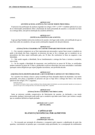 278 : CÓDIGO DE PROCESSO CIVIL 2008                                                                                            VERBOJURIDICO




 comum.

                                          ARTIGO 1110.º
                     (JUSTIFICAÇÃO DA AUSÊNCIA NO CASO DE MORTE PRESUMIDA)
   O processo de justificação da ausência regulado nos artigos 1103.º a 1107.º é também aplicável ao caso
 de os interessados pretenderem obter a declaração da morte presumida do ausente e a sucessão nos bens
 ou a entrega deles, sem prévia instituição da curadoria definitiva.

                                                   ARTIGO 1111.º
                                        (NOTÍCIA DA EXISTÊNCIA DO AUSENTE)
   Logo que haja fundada notícia da existência do ausente e do lugar onde reside, será notificado de que os
 seus bens estão em curadoria e de que assim continuarão enquanto ele não providenciar.

                                     ARTIGO 1112.º
            (CESSAÇÃO DA CURADORIA NO CASO DE COMPARECIMENTO DO AUSENTE)
   1— Se o ausente comparecer ou se fizer representar por procurador e quiser fazer cessar a curadoria ou
 pedir a devolução dos bens, requererá, no processo em que se fez a entrega, que os curadores ou os
 possuidores dos bens sejam notificados para, em 10 dias, lhe restituírem os bens ou negarem a sua
 identidade.
   2— Não sendo negada a identidade, faz-se imediatamente a entrega dos bens e termina a curadoria,
 caso exista.
   3— Se for negada a identidade do requerente, este justificá-la-á no prazo de 30 dias; os notificados
 podem contestar no prazo de 15 dias e, produzidas as provas oferecidas com esses articulados e realizadas
 quaisquer outras diligências que sejam julgadas necessárias, será proferida decisão.

                                  ARTIGO 1113.º
  (LIQUIDAÇÃO DA RESPONSABILIDADE A QUE SE REFERE O ARTIGO 119.º DO CÓDIGO CIVIL)
   Se o ausente tiver direito a haver o preço recebido por bens alienados depois de declarada a sua morte
 presumida, esse preço é liquidado no processo em que se haja feito a entrega dos bens e nos termos
 aplicáveis dos artigos 378.º e seguintes.
      Redacção anterior:
      Se o ausente tiver direito a haver o preço recebido por bens alienados depois de declarada a sua morte presumida, liquidar-se-á esse preço no
      processo em que se fez a entrega dos bens e nos termos dos artigos 806.º e seguintes.


                                                ARTIGO 1114.º
                                   (CESSAÇÃO DA CURADORIA NOUTROS CASOS)
   Junta ao processo certidão comprovativa do falecimento do ausente, ou declarada a sua morte
 presumida, qualquer interessado pode pedir que a curadoria seja dada como finda e por extinta a caução
 que os curadores definitivos hajam prestado.

                                                      ARTIGOS 1115.º A 1117.º
                                                         (REVOGADOS)



                                       CAPÍTULO XIV
                             DA EXECUÇÃO ESPECIAL POR ALIMENTOS

                                                          ARTIGO 1118.º
                                                      (TERMOS QUE SEGUE)
   1— Na execução por prestação de alimentos o exequente pode requerer a adjudicação de parte das
 quantias, vencimentos ou pensões que o executado esteja percebendo, ou a consignação de rendimentos
 