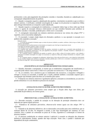 VERBOJURIDICO                                                                                  CÓDIGO DE PROCESSO CIVIL 2008 : 279




 pertencentes a este, para pagamento das prestações vencidas e vincendas, fazendo-se a adjudicação ou a
 consignação independentemente de penhora.
   2— Quando o exequente requeira a adjudicação das quantias, vencimentos ou pensões a que se refere o
 número anterior, é notificada a entidade encarregada de os pagar ou de processar as respectivas folhas
 para entregar directamente ao exequente a parte adjudicada.
   3— Quando requeira a consignação de rendimentos, o exequente indica logo os bens sobre que há-de
 recair e o agente de execução efectua-a relativamente aos que considere bastantes para satisfazer as
 prestações vencidas e vincendas, podendo para o efeito ouvir o executado.
   4— A consignação mencionada nos números anteriores processa-se nos termos dos artigos 879.º e
 seguintes, com as necessárias adaptações.
   5— O executado é sempre citado depois de efectuada a penhora e a sua oposição à execução ou à
 penhora não suspende a execução.”
      Redacção anterior:
      1— A execução por prestação de alimentos segue os termos do processo ordinário ou sumário, conforme o título em que se funde, com as
      seguintes especialidades:
      a) A nomeação de bens à penhora pertence exclusivamente ao exequente, que a fará logo no requerimento inicial;
      b) Só depois de efectuada a penhora é citado o executado;
      c) Os embargos em caso nenhum suspendem a execução;
      d) O exequente pode requerer a adjudicação de parte das quantias, vencimentos ou pensões que o executado esteja percebendo, ou a
      consignação de rendimentos pertencentes a este, para pagamento das prestações vencidas e vincendas, fazendo-se a adjudicação ou a
      consignação independentemente de penhora.
      2— Se o exequente requerer a adjudicação das quantias ou pensões a que se refere a alínea d) do número anterior, o juiz ordenará a
      notificação da entidade encarregada de as pagar ou de processar as respectivas folhas para entregar directamente ao exequente a parte
      adjudicada.
      3— Se o exequente requerer a consignação de rendimentos, indicará logo os bens sobre que há-de recair e o juiz ordená-la-á relativamente
      aos que considere bastantes para satisfazer as prestações vincendas, podendo para o efeito ouvir o executado; a consignação processar-se-á
      nos termos do artigo 880.º, com as necessárias adaptações.


                                         ARTIGO 1119.º
                   (INSUFICIÊNCIA OU EXCESSO DOS RENDIMENTOS CONSIGNADOS)
   1— Quando, efectuada a consignação, se mostre que os rendimentos consignados são insuficientes, o
 exequente pode indicar outros bens e voltar-se-á a proceder nos termos do n.º 3 do artigo anterior.
   2— Se, ao contrário, vier a mostrar-se que os rendimentos são excessivos, o exequente é obrigado a
 entregar o excesso ao executado, à medida que o receba, podendo também o executado requerer que a
 consignação seja limitada a parte dos bens ou se transfira para outros.
   3— O disposto nos números anteriores é igualmente aplicável, consoante as circunstâncias, ao caso de a
 pensão alimentícia vir a ser alterada no processo de execução.

                                          ARTIGO 1120.º
                        (CESSAÇÃO DA EXECUÇÃO POR ALIMENTOS PROVISÓRIOS)
   A execução por alimentos provisórios cessa sempre que a fixação deles fique sem efeito, por
 caducidade da providência, nos termos gerais.

                                         ARTIGO 1121.º
                   (PROCESSO PARA A CESSAÇÃO OU ALTERAÇÃO DOS ALIMENTOS)
   1— Havendo execução, o pedido de cessação ou de alteração da prestação alimentícia deve ser
 deduzido por apenso àquele processo.
   2— Tratando-se de alimentos provisórios, observar-se-ão termos iguais aos dos artigos 399.º e
 seguintes.
   3— Tratando-se de alimentos definitivos, são os interessados convocados para uma conferência, que se
 realizará dentro de 10 dias. Se chegarem a acordo, é este logo homologado por sentença; no caso
 contrário, deve o pedido ser contestado no prazo de 10 dias, seguindo-se à contestação os termos do
 processo sumário.
   4— O processo estabelecido no número anterior é aplicável à cessação ou alteração dos alimentos
 definitivos judicialmente fixados, quando não haja execução. Neste caso, o pedido é deduzido por
 dependência da acção condenatória.
 