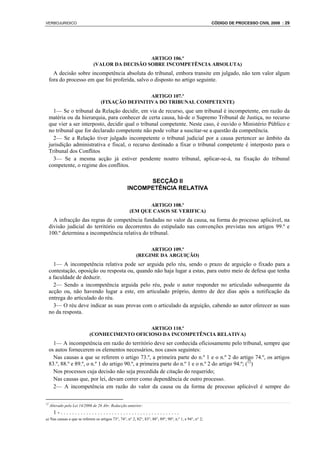 VERBOJURIDICO                                                                                            CÓDIGO DE PROCESSO CIVIL 2008 : 29




                                                 ARTIGO 106.º
                              (VALOR DA DECISÃO SOBRE INCOMPETÊNCIA ABSOLUTA)
       A decisão sobre incompetência absoluta do tribunal, embora transite em julgado, não tem valor algum
     fora do processo em que foi proferida, salvo o disposto no artigo seguinte.

                                                    ARTIGO 107.º
                                   (FIXAÇÃO DEFINITIVA DO TRIBUNAL COMPETENTE)
       1— Se o tribunal da Relação decidir, em via de recurso, que um tribunal é incompetente, em razão da
     matéria ou da hierarquia, para conhecer de certa causa, há-de o Supremo Tribunal de Justiça, no recurso
     que vier a ser interposto, decidir qual o tribunal competente. Neste caso, é ouvido o Ministério Público e
     no tribunal que for declarado competente não pode voltar a suscitar-se a questão da competência.
       2— Se a Relação tiver julgado incompetente o tribunal judicial por a causa pertencer ao âmbito da
     jurisdição administrativa e fiscal, o recurso destinado a fixar o tribunal competente é interposto para o
     Tribunal dos Conflitos
       3— Se a mesma acção já estiver pendente noutro tribunal, aplicar-se-á, na fixação do tribunal
     competente, o regime dos conflitos.

                                                          SECÇÃO II
                                                    INCOMPETÊNCIA RELATIVA

                                                             ARTIGO 108.º
                                                      (EM QUE CASOS SE VERIFICA)
       A infracção das regras de competência fundadas no valor da causa, na forma do processo aplicável, na
     divisão judicial do território ou decorrentes do estipulado nas convenções previstas nos artigos 99.º e
     100.º determina a incompetência relativa do tribunal.

                                                               ARTIGO 109.º
                                                          (REGIME DA ARGUIÇÃO)
       1— A incompetência relativa pode ser arguida pelo réu, sendo o prazo de arguição o fixado para a
     contestação, oposição ou resposta ou, quando não haja lugar a estas, para outro meio de defesa que tenha
     a faculdade de deduzir.
       2— Sendo a incompetência arguida pelo réu, pode o autor responder no articulado subsequente da
     acção ou, não havendo lugar a este, em articulado próprio, dentro de dez dias após a notificação da
     entrega do articulado do réu.
       3— O réu deve indicar as suas provas com o articulado da arguição, cabendo ao autor oferecer as suas
     no da resposta.

                                               ARTIGO 110.º
                            (CONHECIMENTO OFICIOSO DA INCOMPETÊNCIA RELATIVA)
       1— A incompetência em razão do território deve ser conhecida oficiosamente pelo tribunal, sempre que
     os autos fornecerem os elementos necessários, nos casos seguintes:
       Nas causas a que se referem o artigo 73.º, a primeira parte do n.º 1 e o n.º 2 do artigo 74.º, os artigos
     83.º, 88.º e 89.º, o n.º 1 do artigo 90.º, a primeira parte do n.º 1 e o n.º 2 do artigo 94.º; (12)
       Nos processos cuja decisão não seja precedida de citação do requerido;
       Nas causas que, por lei, devam correr como dependência de outro processo.
       2— A incompetência em razão do valor da causa ou da forma de processo aplicável é sempre do

12
     Alterado pela Lei 14/2006 de 26 Abr. Redacção anterior:
       1-..........................................
a) Nas causas a que se referem os artigos 73°, 74°, n° 2, 82°, 83°, 88°, 89°, 90°, n.º 1, e 94°, n° 2;
 