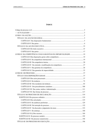 VERBOJURIDICO                                                                                           CÓDIGO DE PROCESSO CIVIL 2008 : 3




                                                                     ÍNDICE


  Código de processo civil ............................................................................................................................ 5
  — ACTUALIZADO — ............................................................................................................................. 5
  LIVRO I DA ACÇÃO............................................................................................................................... 5
      TÍTULO I DA ACÇÃO EM GERAL................................................................................................... 5
              CAPÍTULO I Das disposições fundamentais .............................................................................. 5
              CAPÍTULO II Das partes ............................................................................................................ 6
      TÍTULO II DA ACÇÃO EXECUTIVA............................................................................................. 15
              CAPÍTULO I Do título executivo .............................................................................................. 15
              CAPÍTULO II Das partes .......................................................................................................... 17
  LIVRO II DA COMPETÊNCIA E DAS GARANTIAS DA IMPARCIALIDADE............................... 19
              CAPÍTULO I Das disposições gerais sobre competência .......................................................... 19
              CAPÍTULO II Da competência internacional ........................................................................... 19
              CAPÍTULO III Da competência interna.................................................................................... 20
              CAPÍTULO IV Da extensão e modificações da competência................................................... 27
              CAPÍTULO V Das garantias da competência ........................................................................... 28
              CAPÍTULO VI Das garantias da imparcialidade ...................................................................... 33
  LIVRO III DO PROCESSO.................................................................................................................... 37
      TÍTULO I DAS DISPOSIÇÕES GERAlS .......................................................................................... 37
              CAPÍTULO I Dos actos processuais .......................................................................................... 37
              CAPÍTULO II Da instância ....................................................................................................... 75
              CAPÍTULO III Dos incidentes da instância .............................................................................. 85
              CAPÍTULO IV Dos procedimentos cautelares ....................................................................... 100
              CAPÍTULO VII Das custas, multas e indemnização............................................................... 111
              CAPÍTULO VII Das formas de processo ................................................................................ 117
      TÍTULO II DO PROCESSO DE DECLARAÇÃO .......................................................................... 119
          SUBTÍTULO I Do processo ordinário.......................................................................................... 119
              CAPÍTULO I Dos articulados .................................................................................................. 119
              CAPÍTULO II Da audiência preliminar .................................................................................. 129
              CAPÍTULO III Da instrução do processo ............................................................................... 132
              CAPÍTULO IV Da discussão e julgamento da causa .............................................................. 155
              CAPÍTULO V Da sentença ..................................................................................................... 160
              CAPÍTULO VI () Dos recursos ................................................................................................ 166
          SUBTÍTULO II Do processo sumário ......................................................................................... 192
          SUBTÍTULO III Do processo sumaríssimo................................................................................. 194
      TÍTULO III DO PROCESSO DE EXECUÇÃO .............................................................................. 196
 