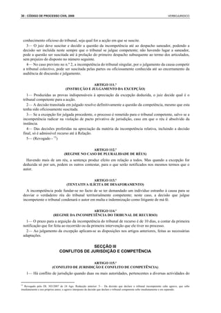 30 : CÓDIGO DE PROCESSO CIVIL 2008                                                                                  VERBOJURIDICO




 conhecimento oficioso do tribunal, seja qual for a acção em que se suscite.
   3— O juiz deve suscitar e decidir a questão da incompetência até ao despacho saneador, podendo a
 decisão ser incluída neste sempre que o tribunal se julgue competente; não havendo lugar a saneador,
 pode a questão ser suscitada até à prolação do primeiro despacho subsequente ao termo dos articulados,
 sem prejuízo do disposto no número seguinte.
   4— No caso previsto no n.º 2, a incompetência do tribunal singular, por o julgamento da causa competir
 a tribunal colectivo, pode ser suscitada pelas partes ou oficiosamente conhecida até ao encerramento da
 audiência de discussão e julgamento.

                                                 ARTIGO 111.º
                                   (INSTRUÇÃO E JULGAMENTO DA EXCEPÇÃO)
    1— Produzidas as provas indispensáveis à apreciação da excepção deduzida, o juiz decide qual é o
 tribunal competente para a acção.
    2— A decisão transitada em julgado resolve definitivamente a questão da competência, mesmo que esta
 tenha sido oficiosamente suscitada.
    3— Se a excepção for julgada procedente, o processo é remetido para o tribunal competente, salvo se a
 incompetência radicar na violação de pacto privativo de jurisdição, caso em que o réu é absolvido da
 instância.
    4— Das decisões proferidas na apreciação da matéria da incompetência relativa, incluindo a decisão
 final, só é admissível recurso até à Relação.
    5— (Revogado - 13)

                                                ARTIGO 112.º
                                  (REGIME NO CASO DE PLURALIDADE DE RÉUS)
   Havendo mais de um réu, a sentença produz efeito em relação a todos. Mas quando a excepção for
 deduzida só por um, podem os outros contestar, para o que serão notificados nos mesmos termos que o
 autor.

                                                  ARTIGO 113.º
                                    (TENTATIVA ILÍCITA DE DESAFORAMENTO)
   A incompetência pode fundar-se no facto de se ter demandado um indivíduo estranho à causa para se
 desviar o verdadeiro réu do tribunal territorialmente competente; neste caso, a decisão que julgue
 incompetente o tribunal condenará o autor em multa e indemnização como litigante de má fé.

                                           ARTIGO 114.º
                         (REGIME DA INCOMPETÊNCIA DO TRIBUNAL DE RECURSO)
   1— O prazo para a arguição da incompetência do tribunal de recurso é de 10 dias, a contar da primeira
 notificação que for feita ao recorrido ou da primeira intervenção que ele tiver no processo.
   2— Ao julgamento da excepção aplicam-se as disposições nos artigos anteriores, feitas as necessárias
 adaptações.

                                            SECÇÃO III
                              CONFLITOS DE JURISDIÇÃO E COMPETÊNCIA

                                            ARTIGO 115.º
                        (CONFLITO DE JURISDIÇÃO E CONFLITO DE COMPETÊNCIA)
    1— Há conflito de jurisdição quando duas ou mais autoridades, pertencentes a diversas actividades do

13
   Revogado pelo DL 303/2007 de 24 Ago. Redacção anterior: 5— Da decisão que declare o tribunal incompetente cabe agravo, que sobe
imediatamente e nos próprios autos; o agravo interposto da decisão que declare o tribunal competente sobe imediatamente e em separado.
 