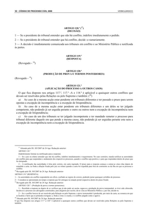 32 : CÓDIGO DE PROCESSO CIVIL 2008                                                                                                 VERBOJURIDICO




                                                              ARTIGO 118.º (17)
                                                                (DECISÃO)
1 — Se o presidente do tribunal entender que não há conflito, indefere imediatamente o pedido.
2 — Se o presidente do tribunal entender que há conflito, decide -o sumariamente.
3 — A decisão é imediatamente comunicada aos tribunais em conflito e ao Ministério Público e notificada
às partes.


                                                                 ARTIGO 119.º
                                                                 (RESPOSTA)
    (Revogado - 18)

                                                   ARTIGO 120.º
                                    (PRODUÇÃO DE PROVA E TERMOS POSTERIORES)
(Revogado - 19)

                                                    ARTIGO 121.º
                                      (APLICAÇÃO DO PROCESSO A OUTROS CASOS)
    O que fica disposto nos artigos 117.º, 117.º -A e 118.º é aplicável a quaisquer outros conflitos que
 devam ser resolvidos pelas Relações ou pelo Supremo e também: (20)
    a) Ao caso de a mesma acção estar pendente em tribunais diferentes e ter passado o prazo para serem
 opostas a excepção de incompetência e a excepção de litispendência;
    b) Ao caso de a mesma acção estar pendente em tribunais diferentes e um deles se ter julgado
 competente, não podendo já ser arguida perante o outro ou outros nem a excepção de incompetência nem
 a excepção de litispendência;
    c) Ao caso de um dos tribunais se ter julgado incompetente e ter mandado remeter o processo para
 tribunal diferente daquele em que pende a mesma causa, não podendo já ser arguidas perante este nem a
 excepção de incompetência nem a excepção de litispendência.




    17
        Alterado pelo DL 303/2007 de 24 Ago. Redacção anterior:
      ARTIGO 118.º
      (Indeferimento liminar ou notificação para a resposta)
      1— Se o juiz ou relator entender que não há conflito, indefere imediatamente o requerimento. No caso contrário, manda notificar as autoridades
   em conflito para que suspendam o andamento dos respectivos processos, quando o conflito seja positivo, e para que respondam dentro do prazo que
   for designado.
      2— A notificação das autoridades é feita pelo correio, em carta registada. O prazo para a resposta começa a contar-se cinco dias depois de
   expedida a carta, ou finda a dilação fixada pelo juiz ou relator quando a carta for expedida para fora do continente ou da ilha em que se processa o
   conflito.
18
   Revogado pelo DL 303/2007 de 24 Ago. Redacção anterior:
ARTIGO 119.º (RESPOSTA)
1— As autoridades em conflito responderão em ofício, confiado ao registo do correio, podendo juntar quaisquer certidões do processo.
2— Considera-se apresentada em tempo a resposta que for entregue na estação postal respectiva dentro do prazo fixado.
19
   Revogado pelo DL 303/2007 de 24 Ago. Redacção anterior:
      ARTIGO 120.º - (Produção de prova e termos posteriores)
      1— Recebida a resposta ou depois de se verificar que já não pode ser aceita, segue-se a produção da prova testemunhal, se tiver sido oferecida,
   faculta-se o processo aos advogados constituídos, para alegarem por escrito, dá-se vista ao Ministério Público e, por fim, decide-se.
      2— Se o conflito houver de ser resolvido pela Relação ou pelo Supremo, a prova testemunhal é produzida, por meio de carta, na comarca em que
   se localiza o facto que se pretende averiguar; e, finda a vista e o exame, é o conflito julgado como o agravo.
20
   Alterado pelo DL 303/2007 de 24 Ago. Redacção anterior:
O que fica disposto nos artigos 117.º a 120.º é aplicável a quaisquer outros conflitos que devam ser resolvidos pelas Relações ou pelo Supremo e
também:
 