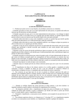VERBOJURIDICO                                                            CÓDIGO DE PROCESSO CIVIL 2008 : 33




                                    CAPÍTULO VI
                          DAS GARANTIAS DA IMPARCIALIDADE

                                             SECÇÃO I
                                           IMPEDIMENTOS

                                           ARTIGO 122.º
                                 (CASOS DE IMPEDIMENTO DO JUIZ)
    1— Nenhum juiz pode exercer as suas funções, em jurisdição contenciosa ou voluntária:
    a) Quando seja parte na causa, por si ou como representante de outra pessoa, ou quando nela tenha um
 interesse que lhe permitisse ser parte principal;
    b) Quando seja parte da causa, por si ou como representante de outra pessoa, o seu cônjuge ou algum
 seu parente ou afim, ou em linha recta ou no segundo grau da linha colateral, ou quando alguma destas
 pessoas tenha na causa um interesse que lhe permita figurar nela como parte principal;
    c) Quando tenha intervindo na causa como mandatário ou perito ou quando haja que decidir questão
 sobre que tenha dado parecer ou se tenha pronunciado, ainda que oralmente;
    d) Quando tenha intervindo na causa como mandatário judicial o seu cônjuge ou algum seu parente ou
 afim na linha recta ou no segundo grau da linha colateral;
    e) Quando se trate de recurso interposto em processo no qual tenha tido intervenção como juiz de outro
 tribunal, quer proferindo a decisão recorrida, quer tomando de outro modo posição sobre questões
 suscitadas no recurso;
    f) Quando se trate de recurso de decisão proferida por algum seu parente ou afim, em linha recta ou no
 segundo grau da linha colateral, ou de decisão que se tenha pronunciado sobre a proferida por algum seu
 parente ou afim nessas condições;
    g) Quando seja parte na causa pessoa que contra ele propôs acção civil para indemnização de danos, ou
 que contra ele deduziu acusação penal, em consequência de factos praticados no exercício das suas
 funções ou por causa delas, ou quando seja parte o cônjuge dessa pessoa ou um parente dela ou afim, em
 linha recta ou no segundo grau da linha colateral, desde que a acção ou a acusação já tenha sido admitida;
    h) Quando haja deposto ou tenha de depor como testemunha;
    i) Quando esteja em situação prevista nas alíneas anteriores pessoa que com o juiz viva em economia
 comum.
    2— O impedimento da alínea d) do número anterior só se verifica quando o mandatário já tenha
 começado a exercer o mandato na altura em que o juiz foi colocado no respectivo tribunal ou
 circunscrição; na hipótese inversa, é o mandatário que está inibido de exercer o patrocínio.
    3— Nas comarcas em que haja mais de um juiz ou perante os tribunais superiores não pode ser
 admitido como mandatário judicial o cônjuge, parente ou afim em linha recta ou no segundo grau da linha
 colateral do juiz, bem como a pessoa que com ele viva em economia comum, que, por virtude da
 distribuição, haja de intervir no julgamento da causa; mas, se essa pessoa já tiver requerido ou alegado no
 processo na altura da distribuição, é o juiz que fica impedido.

                                            ARTIGO 123.º
                                      (DEVER DO JUIZ IMPEDIDO)
   1 — Quando se verifique alguma das causas previstas no artigo anterior, o juiz deve declarar -se
 impedido, podendo as partes requerer a declaração do impedimento até à sentença.
   2 — Do despacho proferido sobre o impedimento de algum dos juízes da Relação ou do Supremo
 Tribunal de Justiça pode reclamar -se para a conferência, que decide com todos os juízes que devam
 intervir, excepto aquele a quem o impedimento respeitar.
   3 — Declarado o impedimento, a causa passa ao juiz substituto, com excepção do caso previsto no n.º 2
 do artigo 89.º
   4 — Nos tribunais superiores observa -se o disposto no n.º 1 do artigo 227.º, se o impedimento respeitar
 ao relator, ou a causa passa ao juiz imediato, se o impedimento respeitar a qualquer dos adjuntos.
 