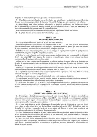 VERBOJURIDICO                                                            CÓDIGO DE PROCESSO CIVIL 2008 : 35




 despacho ou intervenção no processo, posterior a esse conhecimento.
   3— O pedido conterá a indicação precisa dos factos que o justificam e será dirigido ao presidente da
 Relação respectiva ou ao presidente do Supremo Tribunal de Justiça, se o juiz pertencer a este tribunal.
   4— O presidente pode colher quaisquer informações e, quando o pedido tiver por fundamento algum
 dos factos especificados no artigo seguinte, ouvirá, se o entender conveniente, a parte que poderia opor a
 suspeição, mandando-lhe entregar cópia da exposição do juiz.
   Concluídas estas diligências ou não havendo lugar a elas, o presidente decide sem recurso.
   5— É aplicável a este caso o que vai disposto no artigo 132.º.

                                           ARTIGO 127.º
                                    (FUNDAMENTO DE SUSPEIÇÃO)
   1— As partes só podem opor suspeição ao juiz nos casos seguintes:
   a) Se existir parentesco ou afinidade, não compreendidos no art. 122.º, em linha recta ou até ao quarto
 grau da linha colateral, entre o juiz ou o seu cônjuge e alguma das partes ou pessoa que tenha, em relação
 ao objecto da causa, interesse que lhe permitisse ser nela parte principal;
   b) Se houver causa em que seja parte o juiz ou seu cônjuge ou algum parente ou afim de qualquer deles
 em linha recta e alguma das partes for juiz nessa causa;
   c) Se houver, ou tiver havido nos três anos antecedentes, qualquer causa, não compreendida na alínea g)
 do n.º 1 do artigo 122.º, entre alguma das partes ou o seu cônjuge e o juiz ou seu cônjuge ou algum
 parente ou afim de qualquer deles em linha recta;
   d) Se o juiz ou o seu cônjuge, ou algum parente ou afim de qualquer deles em linha recta, for credor ou
 devedor de alguma das partes, ou tiver interesse jurídico em que a decisão do pleito seja favorável a uma
 das partes;
   e) Se o juiz for pró-tutor, herdeiro presumido, donatário ou patrão de alguma das partes, ou membro da
 direcção ou administração de qualquer pessoa colectiva, parte na causa;
   f) Se o juiz tiver recebido dádivas antes ou depois de instaurado o processo e por causa dele, ou se tiver
 fornecido meios para as despesas do processo;
   g) Se houver inimizade grave ou grande intimidade entre o juiz e alguma das partes.
   2— O disposto na alínea c) do número anterior abrange as causas criminais quando as pessoas aí
 designadas sejam ou tenham sido ofendidas, participantes ou arguidas.
   3— Nos casos das alíneas c) e d) do n.º 1 é julgada improcedente a suspeição quando as circunstâncias
 de facto convençam de que a acção foi proposta ou o crédito foi adquirido para se obter motivo de recusa
 do juiz.

                                          ARTIGO 128.º
                              (PRAZO PARA A DEDUÇÃO DA SUSPEIÇÃO)
   1— O prazo para a dedução da suspeição corre desde o dia em que, depois de o juiz ter despachado ou
 intervindo no processo, nos termos do n.º 2 do artigo 126.º, a parte for citada ou notificada para qualquer
 termo ou intervier em algum acto do processo. O réu citado para a causa pode deduzir a suspeição no
 mesmo prazo que lhe é concedido para a defesa.
   2— A parte pode denunciar ao juiz o fundamento da suspeição, antes de ele intervir no processo. Nesse
 caso o juiz, se não quiser fazer uso da faculdade concedida pelo artigo 126.º, declará-lo-á logo em
 despacho no processo e suspender-se-ão os termos deste até decorrer o prazo para a dedução da
 suspeição, contado a partir da notificação daquele despacho.
   3— Se o fundamento da suspeição ou o seu conhecimento for superveniente, a parte denunciará o facto
 ao juiz logo que tenha conhecimento dele, sob pena de não poder mais tarde arguir a suspeição. Observar-
 se-á neste caso o disposto no número anterior.
   4— Se o juiz tiver pedido dispensa de intervir na causa, mas o seu pedido não houver sido atendido, a
 suspeição só pode ser oposta por fundamento diferente do que ele tiver invocado e o prazo para a dedução
 corre desde a primeira notificação ou intervenção da parte no processo, posterior ao indeferimento do
 pedido de escusa do juiz.
 