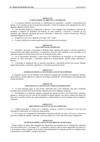 36 : CÓDIGO DE PROCESSO CIVIL 2008                                                             VERBOJURIDICO




                                         ARTIGO 129.º
                            (COMO SE DEDUZ E PROCESSA A SUSPEIÇÃO)
   1— O recusante indicará com precisão os fundamentos da suspeição e, autuado o requerimento por
 apenso, é este concluso ao juiz recusado para responder. A falta de resposta ou de impugnação dos factos
 alegados importa confissão destes.
   2— Não havendo diligências instrutórias a efectuar, o juiz mandará logo desapensar o processo do
 incidente e remetê-lo ao presidente da Relação; no caso contrário, o processo é concluso ao juiz
 substituto, que ordenará a produção das provas oferecidas e, finda esta, a remessa do processo. Não são
 admitidas diligências por carta.
   3— É aplicável a este caso o disposto nos artigos 302.º a 304.º.
   4— A parte contrária ao recusante pode intervir no incidente como assistente.

                                            ARTIGO 130.º
                                     (JULGAMENTO DA SUSPEIÇÃO)
   1— Recebido o processo, o presidente da Relação pode requisitar das partes ou do juiz recusado os
 esclarecimentos que julgue necessários. A requisição é feita por ofício dirigido ao juiz recusado, ou ao
 substituto quando os esclarecimentos devam ser fornecidos pelas partes.
   2— Se os documentos destinados a fazer prova dos fundamentos da suspeição ou da resposta não
 puderem ser logo oferecidos, o presidente admiti-los-á posteriormente, quando julgue justificada a
 demora.
   3— Concluídas as diligências que se mostrem necessárias, o presidente decide sem recurso. Quando
 julgar improcedente a suspeição, apreciará se o recusante procedeu de má fé.

                                        ARTIGO 131.º
                    (SUSPEIÇÃO OPOSTA A JUIZ DA RELAÇÃO OU DO SUPREMO)
   A suspeição oposta a juiz da Relação ou do Supremo é julgada pelo presidente do respectivo tribunal,
 observando-se, na parte aplicável, o disposto nos artigos antecedentes. As testemunhas são inquiridas pelo
 próprio presidente.

                                       ARTIGO 132.º
                     (INFLUÊNCIA DA ARGUIÇÃO NA MARCHA DO PROCESSO)
   1— A causa principal segue os seus termos, intervindo nela o juiz substituto; mas nem o despacho
 saneador nem a decisão final são proferidos enquanto não estiver julgada a suspeição.
   2— Nas Relações e no Supremo, quando a suspeição for oposta ao relator, servirá de relator o primeiro
 adjunto e o processo irá com vista ao juiz imediato ao último adjunto; mas não se conhece do objecto do
 feito nem se profere decisão que possa prejudicar o conhecimento da causa enquanto não for julgada a
 suspeição.

                                         ARTIGO 133.º
                           (PROCEDÊNCIA DA ESCUSA OU DA SUSPEIÇÃO)
   1— Julgada procedente a escusa ou a suspeição, continua a intervir no processo o juiz que fora
 chamado em substituição, nos termos do artigo anterior.
   2— Se a escusa ou a suspeição for desatendida, intervirá na decisão da causa o juiz que se escusara ou
 que fora averbado de suspeito, ainda que o processo tenha já os vistos necessários para o julgamento.

                                       ARTIGO 134.º
                    (SUSPEIÇÃO OPOSTA AOS FUNCIONÁRIOS DA SECRETARIA)
   Podem também as partes opor suspeição aos funcionários da secretaria com os fundamentos indicados
 nas várias alíneas do n.º 1 do artigo 127.º, exceptuada a alínea b). Mas os factos designados nas alíneas c)
 e d) do mesmo artigo só podem ser invocados como fundamento de suspeição quando se verifiquem entre
 o funcionário ou sua mulher e qualquer das partes.
 