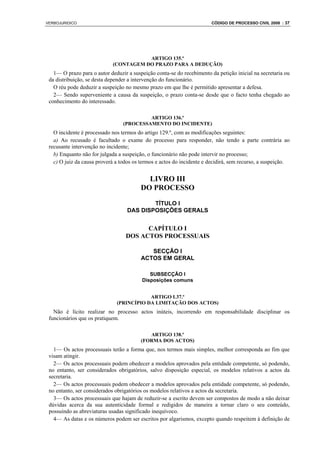 VERBOJURIDICO                                                          CÓDIGO DE PROCESSO CIVIL 2008 : 37




                                       ARTIGO 135.º
                            (CONTAGEM DO PRAZO PARA A DEDUÇÃO)
   1— O prazo para o autor deduzir a suspeição conta-se do recebimento da petição inicial na secretaria ou
 da distribuição, se desta depender a intervenção do funcionário.
   O réu pode deduzir a suspeição no mesmo prazo em que lhe é permitido apresentar a defesa.
   2— Sendo superveniente a causa da suspeição, o prazo conta-se desde que o facto tenha chegado ao
 conhecimento do interessado.

                                          ARTIGO 136.º
                                 (PROCESSAMENTO DO INCIDENTE)
   O incidente é processado nos termos do artigo 129.º, com as modificações seguintes:
   a) Ao recusado é facultado o exame do processo para responder, não tendo a parte contrária ao
 recusante intervenção no incidente;
   b) Enquanto não for julgada a suspeição, o funcionário não pode intervir no processo;
   c) O juiz da causa proverá a todos os termos e actos do incidente e decidirá, sem recurso, a suspeição.


                                           LIVRO III
                                         DO PROCESSO

                                           TÍTULO I
                                   DAS DISPOSIÇÕES GERALS


                                        CAPÍTULO I
                                  DOS ACTOS PROCESSUAIS

                                            SECÇÃO I
                                         ACTOS EM GERAL

                                            SUBSECÇÃO I
                                         Disposições comuns


                                          ARTIGO L37.º
                              (PRINCÍPIO DA LIMITAÇÃO DOS ACTOS)
   Não é lícito realizar no processo actos inúteis, incorrendo em responsabilidade disciplinar os
 funcionários que os pratiquem.

                                            ARTIGO 138.º
                                         (FORMA DOS ACTOS)
   1— Os actos processuais terão a forma que, nos termos mais simples, melhor corresponda ao fim que
 visam atingir.
   2— Os actos processuais podem obedecer a modelos aprovados pela entidade competente, só podendo,
 no entanto, ser considerados obrigatórios, salvo disposição especial, os modelos relativos a actos da
 secretaria.
   2— Os actos processuais podem obedecer a modelos aprovados pela entidade competente, só podendo,
 no entanto, ser considerados obrigatórios os modelos relativos a actos da secretaria.
   3— Os actos processuais que hajam de reduzir-se a escrito devem ser compostos de modo a não deixar
 dúvidas acerca da sua autenticidade formal e redigidos de maneira a tornar claro o seu conteúdo,
 possuindo as abreviaturas usadas significado inequívoco.
   4— As datas e os números podem ser escritos por algarismos, excepto quando respeitem à definição de
 