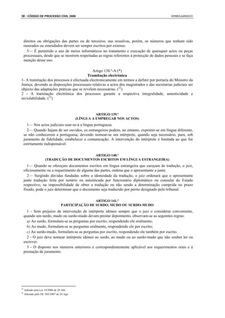 38 : CÓDIGO DE PROCESSO CIVIL 2008                                                               VERBOJURIDICO




     direitos ou obrigações das partes ou de terceiros; nas ressalvas, porém, os números que tenham sido
     rasurados ou emendados devem ser sempre escritos por extenso.
       5— É permitido o uso de meios informáticos no tratamento e execução de quaisquer actos ou peças
     processuais, desde que se mostrem respeitadas as regras referentes à protecção de dados pessoais e se faça
     menção desse uso.

                                             Artigo 138.º-A (*)
                                         Tramitação electrónica
1- A tramitação dos processos é efectuada electronicamente em termos a definir por portaria do Ministro da
Justiça, devendo as disposições processuais relativas a actos dos magistrados e das secretarias judiciais ser
objecto das adaptações práticas que se revelem necessárias. (22)
2 - A tramitação electrónica dos processos garante a respectiva integralidade, autenticidade e
inviolabilidade. (23)



                                                      ARTIGO 139.º
                                            (LÍNGUA A EMPREGAR NOS ACTOS)
       1— Nos actos judiciais usar-se-á a língua portuguesa.
       2— Quando hajam de ser ouvidos, os estrangeiros podem, no entanto, exprimir-se em língua diferente,
     se não conhecerem a portuguesa, devendo nomear-se um intérprete, quando seja necessário, para, sob
     juramento de fidelidade, estabelecer a comunicação. A intervenção do intérprete é limitada ao que for
     estritamente indispensável.

                                          ARTIGO 140.º
                     (TRADUÇÃO DE DOCUMENTOS ESCRITOS EM LÍNGUA ESTRANGEIRA)
       1— Quando se ofereçam documentos escritos em língua estrangeira que careçam de tradução, o juiz,
     oficiosamente ou a requerimento de alguma das partes, ordena que o apresentante a junte.
       2— Surgindo dúvidas fundadas sobre a idoneidade da tradução, o juiz ordenará que o apresentante
     junte tradução feita por notário ou autenticada por funcionário diplomático ou consular do Estado
     respectivo; na impossibilidade de obter a tradução ou não sendo a determinação cumprida no prazo
     fixado, pode o juiz determinar que o documento seja traduzido por perito designado pelo tribunal.

                                                  ARTIGO 141.º
                                  PARTICIPAÇÃO DE SURDO, MUDO OU SURDO-MUDO
       1 - Sem prejuízo da intervenção de intérprete idóneo sempre que o juiz o considerar conveniente,
     quando um surdo, mudo ou surdo-mudo devam prestar depoimento, observam-se as seguintes regras:
       a) Ao surdo, formulam-se as perguntas por escrito, respondendo ele oralmente;
       b) Ao mudo, formulam-se as perguntas oralmente, respondendo ele por escrito;
       c) Ao surdo-mudo, formulam-se as perguntas por escrito, respondendo ele também por escrito.
       2 - O juiz deve nomear intérprete idóneo ao surdo, ao mudo ou ao surdo-mudo que não souber ler ou
     escrever.
       3 - O disposto nos números anteriores é correspondentemente aplicável aos requerimentos orais e à
     prestação de juramento.




22
     Aditado pela Lei 14/2006 de 26 Abr.
23
     Alterado pelo DL 303/2007 de 24 Ago.
 