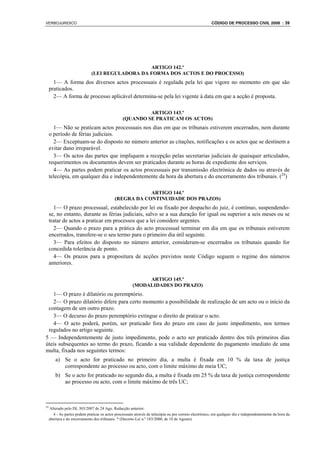 VERBOJURIDICO                                                                                           CÓDIGO DE PROCESSO CIVIL 2008 : 39




                                                  ARTIGO 142.º
                               (LEI REGULADORA DA FORMA DOS ACTOS E DO PROCESSO)
       1— A forma dos diversos actos processuais é regulada pela lei que vigore no momento em que são
     praticados.
       2— A forma de processo aplicável determina-se pela lei vigente à data em que a acção é proposta.

                                                           ARTIGO 143.º
                                                  (QUANDO SE PRATICAM OS ACTOS)
       1— Não se praticam actos processuais nos dias em que os tribunais estiverem encerrados, nem durante
     o período de férias judiciais.
       2— Exceptuam-se do disposto no número anterior as citações, notificações e os actos que se destinem a
     evitar dano irreparável.
       3— Os actos das partes que impliquem a recepção pelas secretarias judiciais de quaisquer articulados,
     requerimentos ou documentos devem ser praticados durante as horas de expediente dos serviços.
       4— As partes podem praticar os actos processuais por transmissão electrónica de dados ou através de
     telecópia, em qualquer dia e independentemente da hora da abertura e do encerramento dos tribunais. (24)

                                                         ARTIGO 144.º
                                             (REGRA DA CONTINUIDADE DOS PRAZOS)
       1— O prazo processual, estabelecido por lei ou fixado por despacho do juiz, é contínuo, suspendendo-
     se, no entanto, durante as férias judiciais, salvo se a sua duração for igual ou superior a seis meses ou se
     tratar de actos a praticar em processos que a lei considere urgentes.
       2— Quando o prazo para a prática do acto processual terminar em dia em que os tribunais estiverem
     encerrados, transfere-se o seu termo para o primeiro dia útil seguinte.
       3— Para efeitos do disposto no número anterior, consideram-se encerrados os tribunais quando for
     concedida tolerância de ponto.
       4— Os prazos para a propositura de acções previstos neste Código seguem o regime dos números
     anteriores.

                                                             ARTIGO 145.º
                                                        (MODALIDADES DO PRAZO)
   1— O prazo é dilatório ou peremptório.
   2— O prazo dilatório difere para certo momento a possibilidade de realização de um acto ou o início da
 contagem de um outro prazo.
   3— O decurso do prazo peremptório extingue o direito de praticar o acto.
   4— O acto poderá, porém, ser praticado fora do prazo em caso de justo impedimento, nos termos
 regulados no artigo seguinte.
5 — Independentemente de justo impedimento, pode o acto ser praticado dentro dos três primeiros dias
úteis subsequentes ao termo do prazo, ficando a sua validade dependente do pagamento imediato de uma
multa, fixada nos seguintes termos:
         a) Se o acto for praticado no primeiro dia, a multa é fixada em 10 % da taxa de justiça
            correspondente ao processo ou acto, com o limite máximo de meia UC;
         b) Se o acto for praticado no segundo dia, a multa é fixada em 25 % da taxa de justiça correspondente
            ao processo ou acto, com o limite máximo de três UC;



24
     Alterado pelo DL 303/2007 de 24 Ago. Redacção anterior:
       4 - As partes podem praticar os actos processuais através de telecópia ou por correio electrónico, em qualquer dia e independentemente da hora da
     abertura e do encerramento dos tribunais. * (Decreto-Lei n.º 183/2000, de 10 de Agosto)
 