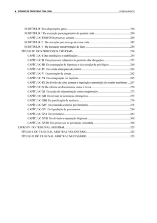 4 : CÓDIGO DE PROCESSO CIVIL 2008                                                                                      VERBOJURIDICO




        SUBTÍTULO I Das disposições gerais..........................................................................................196
        SUBTÍTULO II Da execução para pagamento de quantia certa....................................................200
            CAPÍTULO ÚNICO Do processo comum ................................................................................200
        SUBTÍTULO III Da execução para entrega de coisa certa...........................................................247
        SUBTÍTULO IV Da execução para prestação de facto ................................................................250
     TÍTULO IV DOS PROCESSOS ESPECIAIS...................................................................................254
            CAPÍTULO I Das interdições e inabilitações ...........................................................................254
            CAPÍTULO II Dos processos referentes às garantias das obrigações......................................257
            CAPÍTULO III Da expurgação de hipotecas e da extinção de privilégios ..............................260
            CAPÍTULO IV Da venda antecipada de penhor......................................................................262
            CAPÍTULO V Da prestação de contas.....................................................................................262
            CAPÍTULO VI Da consignação em depósito ..........................................................................265
            CAPÍTULO IX Da divisão de coisa comum e regulação e repartição de avarias marítimas ....267
            CAPÍTULO X Da reforma de documentos, autos e livros........................................................270
            CAPÍTULO XI Da acção de indemnização contra magistrados ..............................................273
            CAPÍTULO XII Da revisão de sentenças estrangeiras ............................................................275
            CAPÍTULO XIII Da justificação da ausência..........................................................................276
            CAPÍTULO XIV Da execução especial por alimentos ............................................................278
            CAPÍTULO XV Da liquidação de patrimónios .......................................................................280
            CAPÍTULO XVI Do inventário ...............................................................................................283
            CAPÍTULO XVII Do divórcio e separação litigiosos..............................................................300
            CAPÍTULO XVIII Dos processos de jurisdição voluntária.....................................................300
  LIVRO IV DO TRIBUNAL ARBITRAL .............................................................................................323
     TÍTULO I DO TRIBUNAL ARBITRAL VOLUNTÁRIO...............................................................323
     TÍTULO II DO TRIBUNAL ARBITRAL NECESSÁRIO...............................................................323
 