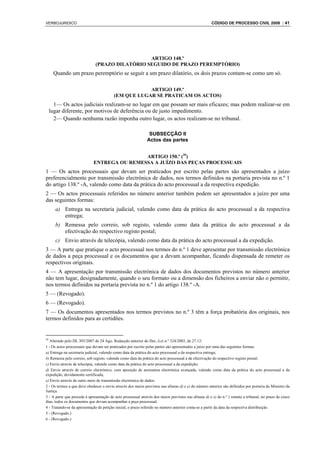 VERBOJURIDICO                                                                                         CÓDIGO DE PROCESSO CIVIL 2008 : 41




                                                ARTIGO 148.º
                              (PRAZO DILATÓRIO SEGUIDO DE PRAZO PEREMPTÓRIO)
      Quando um prazo peremptório se seguir a um prazo dilatório, os dois prazos contam-se como um só.

                                                      ARTIGO 149.º
                                          (EM QUE LUGAR SE PRATICAM OS ACTOS)
       1— Os actos judiciais realizam-se no lugar em que possam ser mais eficazes; mas podem realizar-se em
     lugar diferente, por motivos de deferência ou de justo impedimento.
       2— Quando nenhuma razão imponha outro lugar, os actos realizam-se no tribunal.

                                                               SUBSECÇÃO II
                                                              Actos das partes


                                             ARTIGO 150.º (26)
                             ENTREGA OU REMESSA A JUÍZO DAS PEÇAS PROCESSUAIS
1 — Os actos processuais que devam ser praticados por escrito pelas partes são apresentados a juízo
preferencialmente por transmissão electrónica de dados, nos termos definidos na portaria prevista no n.º 1
do artigo 138.º -A, valendo como data da prática do acto processual a da respectiva expedição.
2 — Os actos processuais referidos no número anterior também podem ser apresentados a juízo por uma
das seguintes formas:
       a) Entrega na secretaria judicial, valendo como data da prática do acto processual a da respectiva
          entrega;
       b) Remessa pelo correio, sob registo, valendo como data da prática do acto processual a da
          efectivação do respectivo registo postal;
       c) Envio através de telecópia, valendo como data da prática do acto processual a da expedição.
3 — A parte que pratique o acto processual nos termos do n.º 1 deve apresentar por transmissão electrónica
de dados a peça processual e os documentos que a devam acompanhar, ficando dispensada de remeter os
respectivos originais.
4 — A apresentação por transmissão electrónica de dados dos documentos previstos no número anterior
não tem lugar, designadamente, quando o seu formato ou a dimensão dos ficheiros a enviar não o permitir,
nos termos definidos na portaria prevista no n.º 1 do artigo 138.º -A.
5 — (Revogado).
6 — (Revogado).
7 — Os documentos apresentados nos termos previstos no n.º 3 têm a força probatória dos originais, nos
termos definidos para as certidões.


26
   Alterado pelo DL 303/2007 de 24 Ago. Redacção anterior do Dec.-Lei n.º 324/2003, de 27.12:
1 - Os actos processuais que devam ser praticados por escrito pelas partes são apresentados a juízo por uma das seguintes formas:
a) Entrega na secretaria judicial, valendo como data da prática do acto processual a da respectiva entrega;
b) Remessa pelo correio, sob registo, valendo como data da prática do acto processual a da efectivação do respectivo registo postal;
c) Envio através de telecópia, valendo como data da prática do acto processual a da expedição;
d) Envio através de correio electrónico, com aposição de assinatura electrónica avançada, valendo como data da prática do acto processual a da
expedição, devidamente certificada;
e) Envio através de outro meio de transmissão electrónica de dados.
2 - Os termos a que deve obedecer o envio através dos meios previstos nas alíneas d) e e) do número anterior são definidos por portaria do Ministro da
Justiça.
3 - A parte que proceda à apresentação de acto processual através dos meios previstos nas alíneas d) e e) do n.º 1 remete a tribunal, no prazo de cinco
dias, todos os documentos que devam acompanhar a peça processual.
4 - Tratando-se da apresentação de petição inicial, o prazo referido no número anterior conta-se a partir da data da respectiva distribuição.
5 - (Revogado.)
6 - (Revogado.)
 
