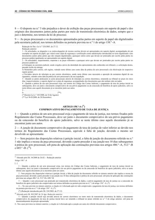 42 : CÓDIGO DE PROCESSO CIVIL 2008                                                                                                 VERBOJURIDICO




8 — O disposto no n.º 3 não prejudica o dever de exibição das peças processuais em suporte de papel e dos
originais dos documentos juntos pelas partes por meio de transmissão electrónica de dados, sempre que o
juiz o determine, nos termos da lei de processo.
9 — As peças processuais e os documentos apresentados pelas partes em suporte de papel são digitalizados
pela secretaria judicial, nos termos definidos na portaria prevista no n.º 1 do artigo 138.º -A.
         Redacção do Dec.-Lei n.º 324/2003, de 27.12.
         Redacção anterior:
         1 - Os articulados, as alegações e as contra-alegações de recurso escritas devem ser apresentados em suporte digital, acompanhados de um
         exemplar em suporte de papel, que valerá como cópia de segurança e certificação contra adulterações introduzidas no texto digitalizado e dos
         documentos juntos pelas partes que não estejam digitalizados; quaisquer outros actos que devam ser praticados por escrito pelas partes no
         processo podem igualmente ser apresentados em suporte digital.
         2 - Os articulados, requerimentos, respostas e as peças referentes a quaisquer actos que devam ser praticados por escrito pelas partes no
         processo podem ser:
         a) Entregues na secretaria judicial, sendo exigida a prova da identidade dos apresentantes não conhecidos em tribunal e, a solicitação destes,
         passado recibo de entrega;
         b) Remetidos pelo correio, sob registo, valendo neste último caso como data da prática do acto processual a da efectivação do respectivo
         registo postal;
         c) Enviados através de telecópia ou por correio electrónico, sendo neste último caso necessária a aposição da assinatura digital do seu
         signatário, valendo como data da prática do acto processual a da sua expedição.
         3 - Quando as partes praticarem os actos processuais através de telecópia ou correio electrónico, remeterão ao tribunal no prazo de cinco
         dias, respectivamente, o suporte digital ou a cópia de segurança, acompanhados dos documentos que não tenham sido enviados.
         4 - Quando a prática de um acto processual exija, nos termos do Código das Custas Judiciais, o pagamento de taxa de justiça inicial ou
         subsequente, deve ser junto o documento comprovativo do seu prévio pagamento ou da concessão do benefício de apoio judiciário, salvo se
         neste último caso aquele documento já se encontrar junto aos autos.
         5-....................................
         6-. . . . . . . . . . . . . . . . . . . . . . . . . . . . . . . . . . . (**).
         (* Decreto-Lei n.º 183/2000, de 10 de Agosto)
         (** Lei 30-D/2000, de 20.Dezembro)



                                            ARTIGO 150.º-A (27)
                              COMPROVATIVO DO PAGAMENTO DE TAXA DE JUSTIÇA
1 — Quando a prática de um acto processual exija o pagamento de taxa de justiça, nos termos fixados pelo
Regulamento das Custas Processuais, deve ser junto o documento comprovativo do seu prévio pagamento
ou da concessão do benefício do apoio judiciário, salvo se neste último caso aquele documento já se
encontrar junto aos autos.
2 — A junção de documento comprovativo do pagamento de taxa de justiça de valor inferior ao devido nos
termos do Regulamento das Custas Processuais, equivale à falta de junção, devendo o mesmo ser
devolvido ao apresentante.
3 — Sem prejuízo das disposições relativas à petição inicial, a falta de junção do documento referido no n.º
1 não implica a recusa da peça processual, devendo a parte proceder à sua junção nos 10 dias subsequentes
à prática do acto processual, sob pena de aplicação das cominações previstas nos artigos 486.º -A, 512.º -B
e 685.º -D. (28)


27
   Alterado pelo DL 34/2008 de 26.02— Redacção anterior
Artigo 150.º -A
[...]
      1 - Quando a prática de um acto processual exija, nos termos do Código das Custas Judiciais, o pagamento de taxa de justiça inicial ou
   subsequente, deve ser junto o documento comprovativo do seu prévio pagamento ou da concessão do benefício do apoio judiciário, salvo se neste
   último caso aquele documento já se encontrar junto aos autos.
      2 - Sem prejuízo das disposições relativas à petição inicial, a falta de junção do documento referido no número anterior não implica a recusa da
   peça processual, devendo a parte proceder à sua junção nos 10 dias subsequentes à prática do acto processual, sob pena de aplicação das cominações
   previstas nos artigos 486.º-A, 512.º-B e 690.º-B.
      3 — Quando o acto processual seja praticado por transmissão electrónica de dados, o prévio pagamento da taxa de justiça ou a concessão do
   benefício do apoio judiciário são comprovados nos termos definidos na portaria prevista no n.º 1 do artigo 138.º -A. (*)
      4 — No caso previsto no número anterior, a citação só é efectuada após ter sido comprovado o pagamento da taxa de justiça, nos termos definidos
   na portaria prevista no n.º 1 do artigo 138.º -A. (*)
      (*) (Redacção introduzida pelo DL 324/2003, de 27.12)
28
   Alterado pelo DL 303/2007 de 24 Ago. Redacção anterior:
     3 - Quando a petição inicial seja enviada através de correio electrónico ou outro meio de transmissão electrónica de dados, o documento
  comprovativo do pagamento da taxa de justiça inicial deve ser remetido a tribunal no prazo referido no n.º 3 do artigo anterior, sob pena de
  desentranhamento da petição apresentada.
4 - Nos casos previstos no número anterior, a citação só é efectuada após a junção aos autos do referido documento comprovativo.
 