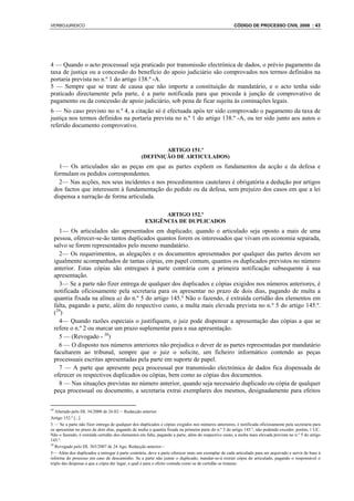 VERBOJURIDICO                                                                                        CÓDIGO DE PROCESSO CIVIL 2008 : 43




4 — Quando o acto processual seja praticado por transmissão electrónica de dados, o prévio pagamento da
taxa de justiça ou a concessão do benefício do apoio judiciário são comprovados nos termos definidos na
portaria prevista no n.º 1 do artigo 138.º -A.
5 — Sempre que se trate de causa que não importe a constituição de mandatário, e o acto tenha sido
praticado directamente pela parte, é a parte notificada para que proceda à junção de comprovativo de
pagamento ou da concessão de apoio judiciário, sob pena de ficar sujeita às cominações legais.
6 — No caso previsto no n.º 4, a citação só é efectuada após ter sido comprovado o pagamento da taxa de
justiça nos termos definidos na portaria prevista no n.º 1 do artigo 138.º -A, ou ter sido junto aos autos o
referido documento comprovativo.


                                                          ARTIGO 151.º
                                                  (DEFINIÇÃO DE ARTICULADOS)
       1— Os articulados são as peças em que as partes expõem os fundamentos da acção e da defesa e
     formulam os pedidos correspondentes.
       2— Nas acções, nos seus incidentes e nos procedimentos cautelares é obrigatória a dedução por artigos
     dos factos que interessem à fundamentação do pedido ou da defesa, sem prejuízo dos casos em que a lei
     dispensa a narração de forma articulada.

                                                          ARTIGO 152.º
                                                    EXIGÊNCIA DE DUPLICADOS
       1— Os articulados são apresentados em duplicado; quando o articulado seja oposto a mais de uma
     pessoa, oferecer-se-ão tantos duplicados quantos forem os interessados que vivam em economia separada,
     salvo se forem representados pelo mesmo mandatário.
       2— Os requerimentos, as alegações e os documentos apresentados por qualquer das partes devem ser
     igualmente acompanhados de tantas cópias, em papel comum, quantos os duplicados previstos no número
     anterior. Estas cópias são entregues à parte contrária com a primeira notificação subsequente à sua
     apresentação.
       3— Se a parte não fizer entrega de qualquer dos duplicados e cópias exigidos nos números anteriores, é
     notificada oficiosamente pela secretaria para os apresentar no prazo de dois dias, pagando de multa a
     quantia fixada na alínea a) do n.º 5 do artigo 145.º Não o fazendo, é extraída certidão dos elementos em
     falta, pagando a parte, além do respectivo custo, a multa mais elevada prevista no n.º 5 do artigo 145.º.
     (29)
       4— Quando razões especiais o justifiquem, o juiz pode dispensar a apresentação das cópias a que se
     refere o n.º 2 ou marcar um prazo suplementar para a sua apresentação.
       5 — (Revogado - 30)
       6 — O disposto nos números anteriores não prejudica o dever de as partes representadas por mandatário
     facultarem ao tribunal, sempre que o juiz o solicite, um ficheiro informático contendo as peças
     processuais escritas apresentadas pela parte em suporte de papel.
       7 — A parte que apresente peça processual por transmissão electrónica de dados fica dispensada de
     oferecer os respectivos duplicados ou cópias, bem como as cópias dos documentos.
       8 — Nas situações previstas no número anterior, quando seja necessário duplicado ou cópia de qualquer
     peça processual ou documento, a secretaria extrai exemplares dos mesmos, designadamente para efeitos

29
   Alterado pelo DL 34/2008 de 26.02— Redacção anterior
Artigo 152.º [...]
3 — Se a parte não fizer entrega de qualquer dos duplicados e cópias exigidos nos números anteriores, é notificada oficiosamente pela secretaria para
os apresentar no prazo de dois dias, pagando de multa a quantia fixada na primeira parte do n.º 5 do artigo 145.º, não podendo exceder, porém, 1 UC.
Não o fazendo, é extraída certidão dos elementos em falta, pagando a parte, além do respectivo custo, a multa mais elevada prevista no n.º 5 do artigo
145.º.
30
   Revogado pelo DL 303/2007 de 24 Ago. Redacção anterior:~
5— Além dos duplicados a entregar à parte contrária, deve a parte oferecer mais um exemplar de cada articulado para ser arquivado e servir de base à
reforma do processo em caso de descaminho. Se a parte não juntar o duplicado, mandar-se-á extrair cópia do articulado, pagando o responsável o
triplo das despesas a que a cópia der lugar, a qual é para o efeito contada como se de certidão se tratasse.
 