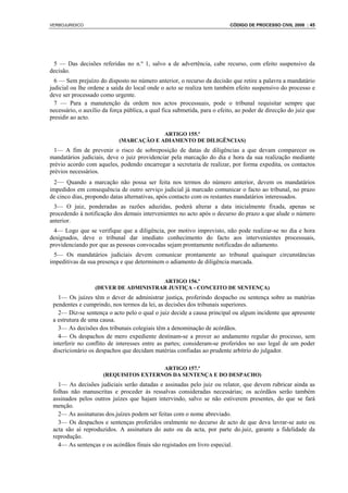 VERBOJURIDICO                                                             CÓDIGO DE PROCESSO CIVIL 2008 : 45




 5 — Das decisões referidas no n.º 1, salvo a de advertência, cabe recurso, com efeito suspensivo da
decisão.
  6 — Sem prejuízo do disposto no número anterior, o recurso da decisão que retire a palavra a mandatário
judicial ou lhe ordene a saída do local onde o acto se realiza tem também efeito suspensivo do processo e
deve ser processado como urgente.
  7 — Para a manutenção da ordem nos actos processuais, pode o tribunal requisitar sempre que
necessário, o auxílio da força pública, a qual fica submetida, para o efeito, ao poder de direcção do juiz que
presidir ao acto.

                                         ARTIGO 155.º
                            (MARCAÇÃO E ADIAMENTO DE DILIGÊNCIAS)
  1— A fim de prevenir o risco de sobreposição de datas de diligências a que devam comparecer os
mandatários judiciais, deve o juiz providenciar pela marcação do dia e hora da sua realização mediante
prévio acordo com aqueles, podendo encarregar a secretaria de realizar, por forma expedita, os contactos
prévios necessários.
  2— Quando a marcação não possa ser feita nos termos do número anterior, devem os mandatários
impedidos em consequência de outro serviço judicial já marcado comunicar o facto ao tribunal, no prazo
de cinco dias, propondo datas alternativas, após contacto com os restantes mandatários interessados.
  3— O juiz, ponderadas as razões aduzidas, poderá alterar a data inicialmente fixada, apenas se
procedendo à notificação dos demais intervenientes no acto após o decurso do prazo a que alude o número
anterior.
  4— Logo que se verifique que a diligência, por motivo imprevisto, não pode realizar-se no dia e hora
designados, deve o tribunal dar imediato conhecimento do facto aos intervenientes processuais,
providenciando por que as pessoas convocadas sejam prontamente notificadas do adiamento.
  5— Os mandatários judiciais devem comunicar prontamente ao tribunal quaisquer circunstâncias
impeditivas da sua presença e que determinem o adiamento de diligência marcada.


                                      ARTIGO 156.º
                  (DEVER DE ADMINISTRAR JUSTIÇA - CONCEITO DE SENTENÇA)
   1— Os juízes têm o dever de administrar justiça, proferindo despacho ou sentença sobre as matérias
 pendentes e cumprindo, nos termos da lei, as decisões dos tribunais superiores.
   2— Diz-se sentença o acto pelo o qual o juiz decide a causa principal ou algum incidente que apresente
 a estrutura de uma causa.
   3— As decisões dos tribunais colegiais têm a denominação de acórdãos.
   4— Os despachos de mero expediente destinam-se a prover ao andamento regular do processo, sem
 interferir no conflito de interesses entre as partes; consideram-se proferidos no uso legal de um poder
 discricionário os despachos que decidam matérias confiadas ao prudente arbítrio do julgador.

                                        ARTIGO 157.º
                      (REQUISITOS EXTERNOS DA SENTENÇA E DO DESPACHO)
   1— As decisões judiciais serão datadas e assinadas pelo juiz ou relator, que devem rubricar ainda as
 folhas não manuscritas e proceder às ressalvas consideradas necessárias; os acórdãos serão também
 assinados pelos outros juízes que hajam intervindo, salvo se não estiverem presentes, do que se fará
 menção.
   2— As assinaturas dos.juízes podem ser feitas com o nome abreviado.
   3— Os despachos e sentenças proferidos oralmente no decurso de acto de que deva lavrar-se auto ou
 acta são aí reproduzidos. A assinatura do auto ou da acta, por parte do.juiz, garante a fidelidade da
 reprodução.
   4— As sentenças e os acórdãos finais são registados em livro especial.
 