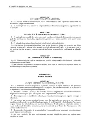 46 : CÓDIGO DE PROCESSO CIVIL 2008                                                            VERBOJURIDICO




                                          ARTIGO 158.º
                               (DEVER DE FUNDAMENTAR A DECISÃO)
   1— As decisões proferidas sobre qualquer pedido controvertido ou sobre alguma dúvida suscitada no
 processo são sempre fundamentadas.
   2— A justificação não pode consistir na simples adesão aos fundamentos alegados no requerimento ou
 na oposição.

                                     ARTIGO 159.º
                      (DOCUMENTAÇÃO DOS ACTOS PRESIDIDOS PELO JUIZ)
   1— A realização e o conteúdo dos actos processuais presididos pelo juiz são documentados em acta, na
 qual são recolhidas as declarações, requerimentos, promoções e actos decisórios orais que tiverem
 ocorrido.
   2— A redacção da acta incumbe ao funcionário judicial, sob a direcção do juiz.
   3— Em caso de alegada desconformidade entre o teor do que foi ditado e o ocorrido, são feitas
 consignar as declarações relativas à discrepância, com indicação das rectificações a efectuar, após o que o
 juiz profere, ouvidas as partes presentes, decisão definitiva, sustentando ou modificando a redacção
 inicial.

                                         ARTIGO 160.º
                            (PRAZO PARA OS ACTOS DOS MAGISTRADOS)
   1— Na falta de disposição especial, os despachos judiciais e as promoções do Ministério Público são
 proferidos no prazo de 10 dias.
   2— Os despachos ou promoções de mero expediente, bem como os considerados urgentes, devem ser
 proferidos no prazo máximo de dois dias.



                                            SUBSECÇÃO IV
                                           Actos da secretaria


                                        ARTIGO 161.º
                        (FUNÇÃO E DEVERES DAS SECRETARIAS JUDICIAIS)
   1— As secretarias judiciais asseguram o expediente, autuação e regular tramitação dos processos
 pendentes, nos termos estabelecidos na respectiva Lei Orgânica, em conformidade com a lei de processo e
 na dependência funcional do magistrado competente.
   2— Incumbe à secretaria a execução dos despachos judiciais, cumprindo-lhe realizar oficiosamente as
 diligências necessárias para que o fim daqueles possa ser prontamente alcançado.
   3— Nas relações com os mandatários judiciais, devem os funcionários agir com especial correcção e
 urbanidade.
   4— As pessoas que prestem serviços forenses junto das secretarias, no interesse e por conta dos
 mandatários judiciais, devem ser identificadas por cartão de modelo emitido pela Ordem dos Advogados
 ou pela Câmara dos Solicitadores, com expressa identificação do advogado ou solicitador, número e
 cédula profissional, devendo a assinatura deste ser reconhecida pela Ordem dos Advogados ou pela
 Câmara dos Solicitadores.
   5— Dos actos dos funcionários da secretaria judicial é sempre admissível reclamação para o juiz de que
 aquela depende funcionalmente.
   6— Os erros e omissões dos actos praticados pela secretaria judicial não podem, em qualquer caso,
 prejudicar as partes.
 