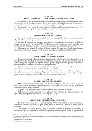 VERBOJURIDICO                                                                                CÓDIGO DE PROCESSO CIVIL 2008 : 47




                                         ARTIGO 162.º
                  (ÂMBITO TERRITORIAL PARA A PRÁTICA DE ACTOS DE SECRETARIA)
        1— Os funcionários das secretarias do Supremo Tribunal de Justiça, das Relações e de quaisquer outros
     tribunais cuja área de jurisdição abranja o distrito ou o círculo judicial podem praticar directamente os
     actos que lhes incumbam em toda a área de jurisdição do respectivo tribunal.
        2— Nos casos previstos nas leis de organização judiciária, a competência para a prática dos actos pelos
     funcionários da secretaria pode abranger a área de outras circunscrições judiciais.

                                                   ARTIGO 163.º
                                          (COMPOSIÇÃO DE AUTOS E TERMOS)
       1— Os autos e termos lavrados na secretaria devem conter a menção dos elementos essenciais e da data
     e lugar da prática do acto a que respeitem.
       2— Os actos de secretaria que não sejam praticados por meios electrónicos, nos termos definidos na
     portaria prevista no n.º 1 do artigo 138.º -A, não devem conter espaços em branco que não sejam
     inutilizados, nem entrelinhas, rasuras ou emendas que não sejam devidamente ressalvadas. (33)
       3— O processo será autuado de modo a facilitar a inclusão das peças que nele são sucessivamente
     incorporadas e a impedir o seu extravio, observando-se o disposto nos diplomas regulamentares.

                                                  ARTIGO 164.º
                                      (ASSINATURA DOS AUTOS E DOS TERMOS)
       1— Os autos e termos são válidos desde que estejam assinados pelo juiz e respectivo funcionário. Se no
     acto não intervier o juiz, basta a assinatura do funcionário, salvo se o acto exprimir a manifestação de
     vontade de alguma das partes ou importar para ela qualquer responsabilidade, porque nestes casos é
     necessária também a assinatura da parte ou do seu representante.
       2— Quando se ja necessária a assinatura da parte e esta não possa, não queira ou não saiba assinar, o
     auto ou termo será assinado por duas testemunhas que a reconheçam.
       3 — Quando os actos sejam praticados por meios electrónicos, o disposto no n.º 1 não se aplica aos
     actos dos funcionários que se limitem a proceder a uma comunicação interna ou a remeter o processo para
     o juiz, Ministério Público ou outra secretaria ou secção do mesmo tribunal. (34)

                                                    ARTIGO 165.º
                                         (RUBRICA DAS FOLHAS DO PROCESSO)
       1— O funcionário da secretaria encarregado do processo é obrigado a rubricar as folhas em que não
     haja a sua assinatura; e os juízes rubricarão também as folhas relativas aos actos em que intervenham,
     exceptuadas aquelas em que assinarem.
       2— As partes e seus mandatários têm o direito de rubricar quaisquer folhas do processo.
       3— O disposto nos números anteriores não se aplica aos actos praticados por meios electrónicos, nos
     termos definidos na portaria prevista no n.º 1 do artigo 138.º -A. (35)

                                                 ARTIGO 166.º
                                  (PRAZOS PARA O EXPEDIENTE DA SECRETARIA)
       1— No prazo de cinco dias, salvos os casos de urgência, deve a secretaria fazer os processos conclusos,
     continuá-los com vista ou facultá-los para exame, passar os mandados e praticar os outros actos de
     expediente.
       2— No próprio dia, sendo possível, deve a secretaria submeter a despacho, avulsamente, os
     requerimentos que não respeitem ao andamento de processos pendentes, juntar a estes os requerimentos,

33
   Alterado pelo DL 303/2007 de 24 Ago. Redacção anterior:
2— Os actos de secretaria não devem conter espaços em branco que não sejam inutilizados, nem entrelinhas, rasuras ou emendas que não sejam
devidamente ressalvadas.
34
   Aditado pelo DL 303/2007 de 24 Ago
35
   Aditado pelo DL 303/2007 de 24 Ago
 