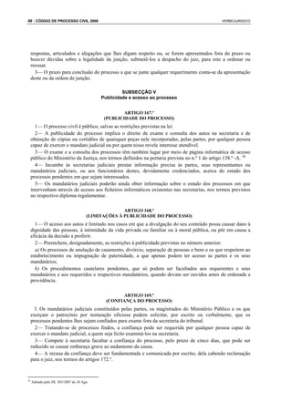 48 : CÓDIGO DE PROCESSO CIVIL 2008                                                                VERBOJURIDICO




     respostas, articulados e alegações que lhes digam respeito ou, se forem apresentados fora do prazo ou
     houver dúvidas sobre a legalidade da junção, submetê-los a despacho do juiz, para este a ordenar ou
     recusar.
       3— O prazo para conclusão do processo a que se junte qualquer requerimento conta-se da apresentação
     deste ou da ordem de junção.

                                                    SUBSECÇÃO V
                                           Publicidade e acesso ao processo


                                                    ARTIGO 167.º
                                            (PUBLICIDADE DO PROCESSO)
       1— O processo civil é público, salvas as restrições previstas na lei.
       2— A publicidade do processo implica o direito de exame e consulta dos autos na secretaria e de
     obtenção de cópias ou certidões de quaisquer peças nele incorporadas, pelas partes, por qualquer pessoa
     capaz de exercer o mandato judicial ou por quem nisso revele interesse atendível.
       3— O exame e a consulta dos processos têm também lugar por meio de página informática de acesso
     público do Ministério da Justiça, nos termos definidos na portaria prevista no n.º 1 do artigo 138.º -A. 36
       4— Incumbe às secretarias judiciais prestar informação precisa às partes, seus representantes ou
     mandatários judiciais, ou aos funcionários destes, devidamente credenciados, acerca do estado dos
     processos pendentes em que sejam interessados.
       5— Os mandatários judiciais poderão ainda obter informação sobre o estado dos processos em que
     intervenham através de acesso aos ficheiros informáticos existentes nas secretarias, nos termos previstos
     no respectivo diploma regulamentar.

                                                    ARTIGO 168.º
                                      (LIMITAÇÕES À PUBLICIDADE DO PROCESSO)
       1— O acesso aos autos é limitado nos casos em que a divulgação do seu conteúdo possa causar dano à
     dignidade das pessoas, à intimidade da vida privada ou familiar ou à moral pública, ou pôr em causa a
     eficácia da decisão a proferir.
       2— Preenchem, designadamente, as restrições à publicidade previstas no número anterior:
       a) Os processos de anulação de casamento, divórcio, separação de pessoas e bens e os que respeitem ao
     estabelecimento ou impugnação de paternidade, a que apenas podem ter acesso as partes e os seus
     mandatários;
       b) Os procedimentos cautelares pendentes, que só podem ser facultados aos requerentes e seus
     mandatários e aos requeridos e respectivos mandatários, quando devam ser ouvidos antes de ordenada a
     providência.

                                                   ARTIGO 169.º
                                             (CONFIANÇA DO PROCESSO)
       l. Os mandatários judiciais constituídos pelas partes, os magistrados do Ministério Público e os que
     exerçam o patrocínio por nomeação oficiosa podem solicitar, por escrito ou verbalmente, que os
     processos pendentes lhes sejam confiados para exame fora da secretaria do tribunal.
       2— Tratando-se de processos findos, a confiança pode ser requerida por qualquer pessoa capaz de
     exercer o mandato judicial, a quem seja lícito examiná-los na secretaria.
       3— Compete à secretaria facultar a confiança do processo, pelo prazo de cinco dias, que pode ser
     reduzido se causar embaraço grave ao andamento da causa.
       4— A recusa da confiança deve ser fundamentada e comunicada por escrito, dela cabendo reclamação
     para o juiz, nos termos do artigos 172.º.


36
     Aditado pelo DL 303/2007 de 24 Ago
 