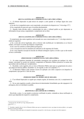 52 : CÓDIGO DE PROCESSO CIVIL 2008                                                                                            VERBOJURIDICO




                                             ARTIGO 184.º
                       (RECUSA LEGÍTIMA DE CUMPRIMENTO DA CARTA PRECATÓRIA)
       1— O tribunal deprecado só pode deixar de cumprir a carta quando se verifique algum dos casos
     seguintes:
       a) Se não tiver competência para o acto requisitado, sem prejuízo do disposto no n.º 4 do artigo 177.º;
       b) Se a requisição for para acto que a lei proíba absolutamente.
       2— Quando tenha dúvidas sobre a autenticidade da carta, o tribunal pedirá ao juiz deprecante as
     informações de que careça, suspendendo o cumprimento até as obter.

                                            ARTIGO 185.º
                       (RECUSA LEGÍTIMA DE CUMPRIMENTO DA CARTA ROGATÓRIA)
       O cumprimento das cartas rogatórias será recusado nos casos mencionados no n.º 1 do artigo anterior e
     ainda nos seguintes:
       a) Se a carta não estiver legalizada, salvo se houver sido recebida por via diplomática ou se houver
     tratado, convenção ou acordo que dispense a legalização;
       b) Se o acto for contrário à ordem pública portuguesa;
       c) Se a execução da carta for atentatória da soberania ou da segurança do Estado;
       d) Se o acto importar execução de decisão de tribunal estrangeiro sujeita a revisão e que se não mostre
     revista e confirmada.

                                               ARTIGO 186.º
                              (PROCESSO DE CUMPRIMENTO DA CARTA ROGATÓRIA)
       1— As cartas rogatórias emanadas de autoridades estrangeiras são recebidas por qualquer via, salvo
     tratado, convenção ou acordo em contrário, competindo ao Ministério Público promover os termos das
     que tenham sido recebidas por via diplomática.
       2— Recebida a carta rogatória, dá -se vista ao Ministério Público para opor ao cumprimento da carta o
     que julgue de interesse público, decidindo -se, em seguida, se deve ser cumprida. (37)
       3— O Ministério Público pode interpor recurso de apelação com efeito suspensivo do despacho de
     cumprimento, seja qual for o valor da causa.

                                                  ARTIGO 187.º
                                   (PODER DO TRIBUNAL DEPRECADO OU ROGADO)
       1— É ao tribunal deprecado ou rogado que compete regular, de harmonia com a lei, o cumprimento da
     carta.
       2— Se na carta rogatória se pedir a observância de determinadas formalidades que não repugnem à lei
     portuguesa, dar-se-á satisfação ao pedido.

                                                    ARTIGO 188.º
                                       (DESTINO DA CARTA DEPOIS DE CUMPRIDA)
       Devolvida a carta, é a sua junção ao processo notificada às partes, contando-se dessa notificação os
     prazos que dependam do respectivo cumprimento.



37
  Alterado pelo DL 303/2007 de 24 Ago. Redacção anterior:
Artigo 186.º […]
1—....................................
2 — Recebida a rogatória, dar-se-á vista ao Ministério Público para opor ao cumprimento da carta o que julgue de interesse público e, em seguida,
decidir-se-á se deve ser cumprida.
3 — O Ministério Público pode agravar do despacho de cumprimento, seja qual for o valor da causa, e este agravo tem efeito suspensivo.
 