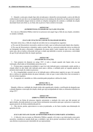 54 : CÓDIGO DE PROCESSO CIVIL 2008                                                            VERBOJURIDICO




   2— Quando a carta para citação haja sido enviada para o domicílio convencionado, a prova da falta de
 conhecimento do acto deve ser acompanhada da prova da mudança de domicílio em data posterior àquela
 em que o destinatário alegue terem-se extinto as relações emergentes do contrato; a nulidade da citação
 decretada ficará sem efeito se, no final, não se provar o facto extintivo invocado.

                                       ARTIGO 196.º
                       (SUPRIMENTO DA NULIDADE DE FALTA DE CITAÇÃO)
   Se o réu ou o Ministério Público intervier no processo sem arguir logo a falta da sua citação, considera-
 se sanada a nulidade.

                                       ARTIGO 197.º
                    (FALTA DE CITAÇÃO NO CASO DE PLURALIDADE DE RÉUS)
   Havendo vários réus, a falta de citação de um deles tem as consequências seguintes:
   a) No caso de litisconsórcio necessário, anular-se-á tudo o que se tenha processado depois das citações;
   b) No caso de litisconsórcio voluntário, nada se anula. Mas se o processo ainda não estiver na altura de
 ser designado dia para a discussão e julgamento da causa, pode o autor requerer que o réu seja citado;
 neste caso, não se realiza a discussão sem que o citado seja admitido a exercer, no processo, a actividade
 de que foi privado pela falta de citação oportuna.

                                             ARTIGO 198.º
                                        (NULIDADE DA CITAÇÃO)
   1— Sem prejuízo do disposto no artigo 195.º, é nula a citação quando não hajam sido, na sua
 realização, observadas as formalidades prescritas na lei.
   2— O prazo para a arguição da nulidade é o que tiver sido indicado para a contestação; sendo, porém, a
 citação edital ou não tendo sido indicado prazo para a defesa, a nulidade pode ser arguida quando da
 primeira intervenção do citado no processo.
   3— Se a irregularidade consistir em se ter indicado para a defesa prazo superior ao que a lei concede,
 deve a defesa ser admitida dentro do prazo indicado, a não ser que o autor tenha feito citar novamente o
 réu em termos regulares.
   4— A arguição só é atendida se a falta cometida puder prejudicar a defesa do citado.

                                             ARTIGO 198.º-A
                                         DISPENSA DE CITAÇÃO
   Quando a falta ou a nulidade da citação tenha sido arguida pelo citando, a notificação do despacho que
 a atenda dispensa a renovação da citação, desde que seja acompanhada de todos os elementos referidos no
 artigo 235.º.

                                              ARTIGO 199.º
                                     (ERRO NA FORMA DE PROCESSO)
   1— O erro na forma de processo importa unicamente a anulação dos actos que não possam ser
 aproveitados, devendo praticar-se os que forem estritamente necessários para que o processo se aproxime,
 quanto possível, da forma estabelecida pela lei.
   2— Não devem, porém, aproveitar-se os actos já praticados, se do facto resultar uma diminuição de
 garantias do réu.

                                    ARTIGO 200.º
       (FALTA DE VISTA OU EXAME AO MINISTÉRIO PÚBLICO COMO PARTE ACESSÓRIA)
   1— A falta de vista ou exame ao Ministério Público, quando a lei exija a sua intervenção como parte
 acessória, considera-se sanada desde que a entidade a que devia prestar assistência tenha feito valer os
 seus direitos no processo por intermédio do seu representante.
 