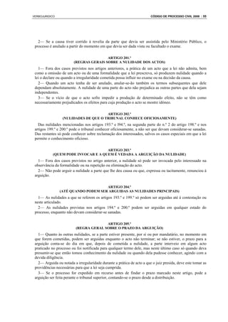 VERBOJURIDICO                                                           CÓDIGO DE PROCESSO CIVIL 2008 : 55




   2— Se a causa tiver corrido à revelia da parte que devia ser assistida pelo Ministério Público, o
 processo é anulado a partir do momento em que devia ser dada vista ou facultado o exame.

                                         ARTIGO 201.º
                         (REGRAS GERAIS SOBRE A NULIDADE DOS ACTOS)
   1— Fora dos casos previstos nos artigos anteriores, a prática de um acto que a lei não admita, bem
 como a omissão de um acto ou de uma formalidade que a lei prescreva, só produzem nulidade quando a
 lei o declare ou quando a irregularidade cometida possa influir no exame ou na decisão da causa.
   2— Quando um acto tenha de ser anulado, anular-se-ão também os termos subsequentes que dele
 dependam absolutamente. A nulidade de uma parte do acto não prejudica as outras partes que dela sejam
 independentes.
   3— Se o vício de que o acto sofre impedir a produção de determinado efeito, não se têm como
 necessariamente prejudicados os efeitos para cuja produção o acto se mostre idóneo.

                                       ARTIGO 202.º
                  (NULIDADES DE QUE O TRIBUNAL CONHECE OFICIOSAMENTE)
   Das nulidades mencionadas nos artigos 193.º e l94.º, na segunda parte do n.º 2 do artigo 198.º e nos
 artigos 199.º e 200.º pode o tribunal conhecer oficiosamente, a não ser que devam considerar-se sanadas.
 Das restantes só pode conhecer sobre reclamação dos interessados, salvos os casos especiais em que a lei
 permite o conhecimento oficioso.

                                     ARTIGO 203.º
            (QUEM PODE INVOCAR E A QUEM É VEDADA A ARGUIÇÃO DA NULIDADE)
   1— Fora dos casos previstos no artigo anterior, a nulidade só pode ser invocada pelo interessado na
 observância da formalidade ou na repetição ou eliminação do acto.
   2— Não pode arguir a nulidade a parte que lhe deu causa ou que, expressa ou tacitamente, renunciou à
 arguição.

                                     ARTIGO 204.º
                (ATÉ QUANDO PODEM SER ARGUIDAS AS NULIDADES PRINCIPAIS)
   1— As nulidades a que se referem os artigos 193.º e 199.º só podem ser arguidas até à contestação ou
 neste articulado.
   2— As nulidades previstas nos artigos 194.º e 200.º podem ser arguidas em qualquer estado do
 processo, enquanto não devam considerar-se sanadas.

                                        ARTIGO 205.º
                          (REGRA GERAL SOBRE O PRAZO DA ARGUIÇÃO)
   1— Quanto às outras nulidades, se a parte estiver presente, por si ou por mandatário, no momento em
 que forem cometidas, podem ser arguidas enquanto o acto não terminar; se não estiver, o prazo para a
 arguição conta-se do dia em que, depois de cometida a nulidade, a parte interveio em algum acto
 praticado no processo ou foi notificada para qualquer termo dele, mas neste último caso só quando deva
 presumir-se que então tomou conhecimento da nulidade ou quando dela pudesse conhecer, agindo com a
 devida diligência.
   2— Arguida ou notada a irregularidade durante a prática de acto a que o juiz presida, deve este tomar as
 providências necessárias para que a lei seja cumprida.
   3— Se o processo for expedido em recurso antes de findar o prazo marcado neste artigo, pode a
 arguição ser feita perante o tribunal superior, contando-se o prazo desde a distribuição.
 