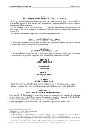 56 : CÓDIGO DE PROCESSO CIVIL 2008                                                                                             VERBOJURIDICO




                                               ARTIGO 206.º
                            (QUANDO DEVE O TRIBUNAL CONHECER DAS NULIDADES)
       1— O juiz conhece das nulidades previstas no artigo 194.º, na segunda parte do n.º 2 do artigo 198.º e
     no artigo 200.º logo que delas se aperceba, podendo suscitá-las em qualquer estado do processo, enquanto
     não devam considerar-se sanadas.
       2— As nulidades a que se referem os artigos 193.º e 199.º são apreciadas no despacho saneador, se
     antes o juiz as não houver apreciado. Se não houver despacho saneador, pode conhecer delas até à
     sentença final.
       3— As outras nulidades devem ser apreciadas logo que sejam reclamadas.

                                                    ARTIGO 207.º
                                        (REGRAS GERAIS SOBRE O JULGAMENTO)
       A arguição de qualquer nulidade pode ser indeferida, mas não pode ser deferida sem prévia audiência
     da parte contrária, salvo caso de manifesta desnecessidade.

                                                      ARTIGO 208.º
                                             (NÃO RENOVAÇÃO DO ACTO NULO)
       O acto nulo não pode ser renovado se já expirou o prazo dentro do qual devia ser praticado; exceptua-se
     o caso de a renovação aproveitar a quem não tenha responsabilidade na nulidade cometida.

                                                           SECÇÃO II
                                                        ACTOS ESPECIAIS

                                                              SUBSECÇÃO I
                                                               Distribuição

                                                             DIVISÃO I
                                                         Disposições gerais

                                                           ARTIGO 209.º
                                                      (FIM DA DISTRIBUIÇÃO)
       É pela distribuição que, a fim de repartir com igualdade o serviço do tribunal, se designa a secção
       e a vara ou juízo em que o processo há-de correr ou o juiz que há-de exercer as funções de relator.

                                                  ARTIGO 209.º-A
                                    (DISTRIBUIÇÃO POR MEIOS ELECTRÓNICOS) (38)
1 - As operações de distribuição e registo previstas nos artigos subsequentes são integralmente realizadas
por meios electrónicos, os quais devem garantir aleatoriedade no resultado e igualdade na distribuição do
serviço, nos termos definidos na portaria prevista no n.º 1 do artigo 138.º -A.
2 - As listagens produzidas electronicamente têm o mesmo valor que os livros, pautas e listas.




38
   Alterado pelo DL 303/2007 de 24 Ago. Redacção anterior:
Artigo 209.º -A - (Utilização da informática)
     1— Se o tribunal dispuser de sistema informático, as operações de distribuição e registo previstas nos artigos subsequentes são objecto de
  tratamento automático, que garantirá o mesmo grau de aleatoriedade no resultado e de igualdade na distribuição de serviço.
     2— As listagens produzidas por computador, quando assinadas ou rubricadas pelo magistrado ou funcionário que intervém no acto por elas
  documentado, têm o mesmo valor que os livros, pautas e listas que visam substituir.
3— Os mandatários judiciais poderão obter informação acerca do resultado da distribuição dos processos referentes às partes que patrocinam através
de acesso aos ficheiros informáticos existentes nas secretarias, nos termos previstos no respectivo diploma regulamentar.
 
