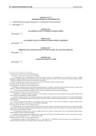 58 : CÓDIGO DE PROCESSO CIVIL 2008                                                                                                 VERBOJURIDICO




                                                       ARTIGO 214.º(41)
                                              (PERIODICIDADE DA DISTRIBUIÇÃO)
1 — A distribuição tem lugar diariamente e é realizada de forma automática.
2 — (Revogado - 42)

                                                     ARTIGO 215.º
                                       (CLASSIFICAÇÃO E NUMERAÇÃO DOS PAPÉIS)
     (Revogado - 43)

                                                 ARTIGO 216.º
                              (CLASSIFICAÇÃO E NUMERAÇÃO DOS PAPÉIS E SORTEIO)
     (Revogado - 44)

                                           ARTIGO 217.º
                   (SORTEIO NO CASO DE HAVER UM ÚNICO PAPEL DE ALGUMA ESPÉCIE)
     (Revogado - 45)

                                                            ARTIGO 218.º
                                                      (ASSENTO DO RESULTADO)
     (Revogado - 46)




41
    Alterado pelo DL 303/2007 de 24 Ago. Redacção anterior:
      Artigo 214.º - (Dias e horas em que se faz a distribuição)
      1— A distribuição é feita às segundas-feiras e quintas-feiras, pelas 14 horas, sob a presidência do juiz da comarca ou de turno, e abrange
   unicamente os papéis entrados até às 10 horas desses dias, nas comarcas de Lisboa e Porto, ou até às 12 horas, nas restantes comarcas, sendo o
   distribuidor auxiliado pelos funcionários da secretaria que o juiz designar.
2— Quando as segundas-feiras ou quintas-feiras sejam dias feriados, a distribuição realiza-se no primeiro dia útil.
42
    Revogado pelo DL 303/2007 de 24 Ago. Redacção anterior:
43
    Revogado pelo DL 303/2007 de 24 Ago. Redacção anterior:
      1 O distribuidor começará por fazer a classificação dos papéis que houver a distribuir, escrevendo em cada um deles, por extenso, a espécie a que
   pertence e o número de ordem que lhe corresponde, quando dentro da mesma espécie haja mais do que um papel.
      2— As dúvidas sobre a classificação dos papéis são logo resolvidas verbalmente pelo juiz que preside à distribuição.
44
    Revogado pelo DL 303/2007 de 24 Ago. Redacção anterior:
      1— Classificados e numerados os papéis, procede-se a sorteio mediante a extracção de uma esfera de uma urna em que tenham entrado esferas
   com os números correspondentes aos papéis da espécie.
      2— Apurado o número do papel, este é atribuído à secção que na espécie figure em primeiro lugar por preencher no livro escala de distribuição,
   atribuindo-se os restantes papéis por ordem de numeração das secções até à última e voltando-se à primeira secção até se completar a distribuição de
   papéis da espécie.
      3— Feita a distribuição de uma espécie, o juiz trancará no livro escala as secções a que tiverem sido atribuídos os papéis, devendo, porém,
   rubricar o espaço reservado à secção a que tiver sido atribuído o último papel.
45
    Revogado pelo DL 303/2007 de 24 Ago. Redacção anterior:
      1— Quando apareça um único papel de alguma espécie, procede-se a sorteio mediante a extracção de uma esfera da urna, na qual tenham entrado
   esferas com os números das secções que estejam por preencher na respectiva espécie, devendo o juiz rubricar no livro escala o espaço reservado à
   secção a que tiver sido atribuído esse papel.
      2— Nas distribuições subsequentes com mais de um papel observar-se-á o disposto no artigo anterior, mas não será atribuído qualquer papel à
   secção sorteada nos termos do número antecedente.
      3— Quando apareça um único papel de alguma espécie e haja apenas uma secção por preencher, procede-se como se determina nos números
   anteriores, mas no sorteio previsto no n.º 1 entram todas as secções.
46
    Revogado pelo DL 303/2007 de 24 Ago. Redacção anterior:
      Para atribuição dos papéis nos termos indicados nos n.ºs 1 e 2 do artigo 216.º, o distribuidor escreverá nos papéis, sob a orientação do juiz, o
   número da secção a que cada um tiver cabido, datando e rubricando a respectiva cota.
 