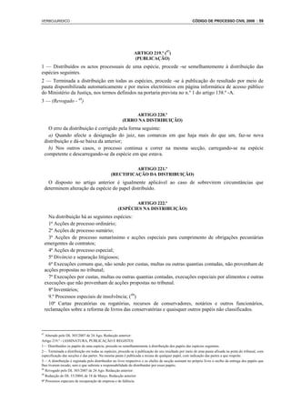 VERBOJURIDICO                                                                                        CÓDIGO DE PROCESSO CIVIL 2008 : 59




                                                              ARTIGO 219.º (47)
                                                              (PUBLICAÇÃO)
1 — Distribuídos os actos processuais de uma espécie, procede -se semelhantemente à distribuição das
espécies seguintes.
2 — Terminada a distribuição em todas as espécies, procede -se à publicação do resultado por meio de
pauta disponibilizada automaticamente e por meios electrónicos em página informática de acesso público
do Ministério da Justiça, nos termos definidos na portaria prevista no n.º 1 do artigo 138.º -A.
3 — (Revogado - 48)

                                                           ARTIGO 220.º
                                                      (ERRO NA DISTRIBUIÇÃO)
       O erro da distribuição é corrigido pela forma seguinte:
       a) Quando afecte a designação do juiz, nas comarcas em que haja mais do que um, faz-se nova
     distribuição e dá-se baixa da anterior;
       b) Nos outros casos, o processo continua a correr na mesma secção, carregando-se na espécie
     competente e descarregando-se da espécie em que estava.

                                                        ARTIGO 221.º
                                              (RECTIFICAÇÃO DA DISTRIBUIÇÃO)
       O disposto no artigo anterior é igualmente aplicável ao caso de sobrevirem circunstâncias que
     determinem alteração da espécie do papel distribuído.

                                                          ARTIGO 222.º
                                                   (ESPÉCIES NA DISTRIBUIÇÃO)
       Na distribuição há as seguintes espécies:
       1ª Acções de processo ordinário;
       2ª Acções de processo sumário;
       3ª Acções de processo sumaríssimo e acções especiais para cumprimento de obrigações pecuniárias
     emergentes de contratos;
       4ª Acções de processo especial;
       5ª Divórcio e separação litigiosos;
       6ª Execuções comuns que, não sendo por custas, multas ou outras quantias contadas, não provenham de
     acções propostas no tribunal;
       7ª Execuções por custas, multas ou outras quantias contadas, execuções especiais por alimentos e outras
     execuções que não provenham de acções propostas no tribunal.
       8ª Inventários;
       9.º Processos especiais de insolvência; (49)
       10ª Cartas precatórias ou rogatórias, recursos de conservadores, notários e outros funcionários,
     reclamações sobre a reforma de livros das conservatórias e quaisquer outros papéis não classificados.



47
   Alterado pelo DL 303/2007 de 24 Ago. Redacção anterior:
Artigo 219.º - (ASSINATURA, PUBLICAÇÃO E REGISTO)
1— Distribuídos os papéis de uma espécie, procede-se semelhantemente à distribuição dos papéis das espécies seguintes.
2— Terminada a distribuição em todas as espécies, procede-se à publicação do seu resultado por meio de uma pauta afixada na porta do tribunal, com
especificação das secções e das partes. Na mesma pauta é publicada a recusa de qualquer papel, com indicação das partes a que respeite.
3— A distribuição é registada pelo distribuidor no livro respectivo e os chefes de secção assinam no próprio livro o recibo da entrega dos papéis que
lhes tiverem tocado, sem o que subsiste a responsabilidade do distribuidor por esses papéis.
48
   Revogado pelo DL 303/2007 de 24 Ago. Redacção anterior:
49
   Redacção do DL 53/2004, de 18 de Março. Redacção anterior:
9ª Processos especiais de recuperação de empresa e de falência.
 