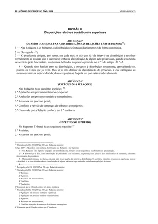 60 : CÓDIGO DE PROCESSO CIVIL 2008                                                                                                 VERBOJURIDICO




                                                      DIVISÃO III
                                    Disposições relativas aos tribunais superiores

                                         ARTIGO 223.º
             (QUANDO E COMO SE FAZ A DISTRIBUIÇÃO NAS RELAÇÕES E NO SUPREMO) (50)
1 — Nas Relações e no Supremo, a distribuição é efectuada diariamente e de forma automática.
2 — (Revogado - 51)
3 — O presidente designa, por turno, em cada mês, o juiz que há -de intervir na distribuição e resolver
verbalmente as dúvidas que o secretário tenha na classificação de algum acto processual, quando esta tenha
de ser feita pelo funcionário, nos termos definidos na portaria prevista no n.º 1 do artigo 138.º -A.
       4— Quando tiver havido erro na distribuição, o processo é distribuído novamente, aproveitando-se,
     porém, os vistos que já tiver. Mas se o erro derivar da classificação do processo, é este carregado ao
     mesmo relator na espécie devida, descarregando-se daquela em que estava indevidamente.

                                                            ARTIGO 224.º
                                                      (ESPÉCIES NAS RELAÇÕES)
    Nas Relações há as seguintes espécies: 52
1.ª Apelações em processo ordinário e especial;
2.ª Apelações em processo sumário e sumaríssimo;
3.ª Recursos em processo penal;
4.ª Conflitos e revisão de sentenças de tribunais estrangeiros;
5.ª Causas de que a Relação conhece em 1.ª instância.


                                                            ARTIGO 225.º
                                                       (ESPÉCIES NO SUPREMO)
    No Supremo Tribunal há as seguintes espécies: 53
1.ª Revistas;
2.ª Recursos em processo penal;


50
   Alterado pelo DL 303/2007 de 24 Ago. Redacção anterior:
Artigo 223.º - (Quando e como se faz a distribuição nas Relações e no Supremo)
      1— Nas Relações e no Supremo os papéis são distribuídos na primeira sessão seguinte ao recebimento ou apresentação.
      2— A distribuição é feita, com intervenção do presidente e do secretário, na presença dos juízes e dos funcionários da secretaria, conforme
   determinação do presidente.
      3— O presidente designa, por turno, em cada mês, o juiz que há-de intervir na distribuição. O secretário classifica e numera os papéis que houver
   a distribuir e, se tiver dúvidas sobre a classificação de algum, são estas logo resolvidas verbalmente pelo juiz de turno.
      4—....................................
51
   Revogado pelo DL 303/2007 de 24 Ago. Redacção anterior:
52
   Alterado pelo DL 303/2007 de 24 Ago. Redacção anterior:
      1ª Revistas;
      2ª Agravos;
      3ª Recursos em processo penal;
      4ª Conflitos;
      5ª Apelações;
6ª Causas de que o tribunal conhece em única instância.
53
   Alterado pelo DL 303/2007 de 24 Ago. Redacção anterior:
      1ª Apelações em processo ordinário e especial;
      2ª Apelações em processo sumário e sumaríssimo;
      3ª Agravos;
      4ª Recursos em processo penal;
      5ª Conflitos e revisão de sentenças de tribunais estrangeiros;
6ª Causas de que a Relação conhece em 1ª instância.
 