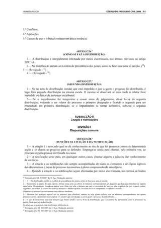 VERBOJURIDICO                                                                                    CÓDIGO DE PROCESSO CIVIL 2008 : 61




3.ª Conflitos;
4.ª Apelações;
5.ª Causas de que o tribunal conhece em única instância.



                                                       ARTIGO 226.º
                                               (COMO SE FAZ A DISTRIBUIÇÃO)
   1— A distribuição é integralmente efectuada por meios electrónicos, nos termos previstos no artigo
 209.º -A.
   2— Na distribuição atende-se à ordem de precedência dos juízes, como se houvesse uma só secção. (54)
3 — (Revogado - 55)
   4 — (Revogado - 56)

                                                         ARTIGO 227.º
                                                   (SEGUNDA DISTRIBUIÇÃO)
       1— Se no acto da distribuição constar que está impedido o juiz a quem o processo foi distribuído, é
     logo feita segunda distribuição na mesma escala. O mesmo se observará se mais tarde o relator ficar
     impedido ou deixar de pertencer ao tribunal.
       2— Se o impedimento for temporário e cessar antes do julgamento, dá-se haixa da segunda
     distribuição, voltando a ser relator do processo o primeiro designado e ficando o segundo para ser
     preenchido em primeira distribuição; se o impedimento se tornar definitivo, subsiste a segunda
     distribuição.

                                                           SUBSECÇÃO II
                                                       Citação e notificações

                                                           DIVISÃO I
                                                      Disposições comuns

                                                   ARTIGO 228.º
                                      (FUNÇÕES DA CITAÇÃO E DA NOTIFICAÇÃO)
       1— A citação é o acto pelo qual se dá conhecimento ao réu de que foi proposta contra ele determinada
     acção e se chama ao processo para se defender. Emprega-se ainda para chamar, pela primeira vez, ao
     processo alguma pessoa interessada na causa.
       2— A notificação serve para, em quaisquer outros casos, chamar alguém a juízo ou dar conhecimento
     de um facto.
       3— A citação e as notificações são sempre acompanhadas de todos os elementos e de cópias legíveis
     dos documentos e peças do processo necessários à plena compreensão do seu objecto.
       4— Quando a citação e as notificações sejam efectuadas por meios electrónicos, nos termos definidos

54
   Alterado pelo DL 303/2007 de 24 Ago. Redacção anterior:
1 — 1— Na distribuição atende-se à ordem de precedência dos juízes, como se houvesse uma só secção.
2— Numerados os papéis de cada espécie, entram numa urna as esferas de números correspondentes aos daqueles que haja para distribuir na espécie
mais baixa. O presidente, tirando-as uma a uma, lêem voz alta o número que sair; o secretário diz em voz alta o apelido do juiz a quem couber,
segundo a sua ordem, e escreve no rosto do processo o mesmo apelido, lavrando no livro competente o respectivo assento.
O mesmo se praticará sucessivamente nas espécies imediatas.
3— Havendo em qualquer espécie um só processo para distribuir, entram na urna quatro esferas com os números correspondentes aos quatro
primeiros juízes a preencher nessa espécie e o número que sair designa o juiz a quem o processo fica distribuído.
4— O juiz de turno toma nota dos números que forem saindo e revê o livro da distribuição, que o secretário lhe apresentará, com os processos ou
papéis, finda que seja a distribuição.
Se achar que os assentos estão conformes, rubricá-los-á.
55
   Revogado pelo DL 303/2007 de 24 Ago. Redacção anterior:
56
   Revogado pelo DL 303/2007 de 24 Ago. Redacção anterior:
 