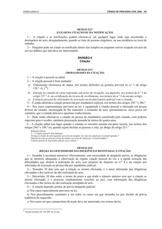 VERBOJURIDICO                                                                                            CÓDIGO DE PROCESSO CIVIL 2008 : 63




                                                       ARTIGO 232.º
                                          (LUGAR DA CITAÇÃO OU DA NOTIFICAÇÃO)
       1— A citação e as notificações podem efectuar-se em qualquer lugar onde seja encontrado o
     destinatário do acto, designadamente, quando se trate de pessoas singulares, na sua residência ou local de
     trabalho.
       2— Ninguém pode ser citado ou notificado dentro dos templos ou enquanto estiver ocupado em acto de
     serviço público que não deva ser interrompido.

                                                                    DIVISÃO II
                                                                     Citação

                                                           ARTIGO 233.º
                                                     (MODALIDADES DA CITAÇÃO)
       1— A citação é pessoal ou edital.
       2— A citação pessoal é feita mediante:
        a) Transmissão electrónica de dados, nos termos definidos na portaria prevista no n.º 1 do artigo
           138.º -A; (59)
        b) Entrega ao citando de carta registada com aviso de recepção, seu depósito, nos termos do n.º 5 do
             artigo 237.º-A, ou certificação da recusa de recebimento, nos termos do n.º 3 do mesmo artigo;
        c) Contacto pessoal do solicitador de execução ou do funcionário judicial com o citando.
       3— É ainda admitida a citação promovida por mandatário judicial, nos termos dos artigos 245.º e 246.º.
       4— Nos casos expressamente previstos na lei, é equiparada à citação pessoal a efectuada em pessoa
     diversa do citando, encarregada de lhe transmitir o conteúdo do acto, presumindo-se, salvo prova em
     contrário, que o citando dela teve oportuno conhecimento.
       5— Pode ainda efectuar-se a citação na pessoa do mandatário constituído pelo citando, com poderes
     especiais para a receber, mediante procuração passada há menos de quatro anos.
       6 - A citação edital tem lugar quando o citando se encontre ausente em parte incerta, nos termos dos
     artigos 244.º e 248.º ou, quando sejam incertas as pessoas a citar, ao abrigo do artigo 251.º
           Redacção anterior:
           2— A citação pessoal é feita mediante:
           Entrega ao citando de carta registada com aviso de recepção, nos casos de citação por via postal registada; *
           Depósito da carta na caixa do correio do citando, nos casos de citação por via postal simples; *
           Contacto pessoal do funcionário judicial com o citando. *


                                             ARTIGO 234.º
                     (REGRA DA OFICIOSIDADE DAS DILIGÊNCIAS DESTINADAS À CITAÇÃO)
       1— Incumbe à secretaria promover oficiosamente, sem necessidade de despacho prévio, as diligências
     que se mostrem adequadas à efectivação da regular citação pessoal do réu e à rápida remoção das
     dificuldades que obstem à realização do acto, sem prejuízo do disposto no n.º 4 e da citação por
     solicitador de execução ou promovida por mandatário judicial.
       2— Passados 30 dias sem que a citação se mostre efectuada, é o autor informado das diligências
     efectuadas e dos motivos da não realização do acto.
       3— Decorridos 30 dias sobre o termo do prazo a que alude o número anterior sem que a citação se
     mostre efectuada, é o processo imediatamente concluso ao juiz, com informação das diligências
     efectuadas e das razões da não realização atempada do acto.
       4— A citação depende, porém, de prévio despacho judicial:
       a) Nos casos especialmente previstos na lei;
       b) Nos procedimentos cautelares e em todos os casos em que incumba ao juiz decidir da prévia
     audiência do requerido;
       c) Nos casos em que a propositura da acção deva ser anunciada, nos termos da lei;


59
     Aditado pelopelo DL 303/2007 de 24 Ago.
 