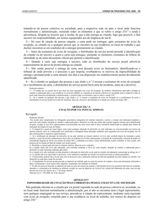 VERBOJURIDICO                                                                                        CÓDIGO DE PROCESSO CIVIL 2008 : 65




 tratando-se de pessoa colectiva ou sociedade, para a respectiva sede ou para o local onde funciona
 normalmente a administração, incluindo todos os elementos a que se refere o artigo 235.º e ainda a
 advertência, dirigida ao terceiro que a receba, de que a não entrega ao citando, logo que possível, o fará
 incorrer em responsabilidade, em termos equiparados aos da litigância de má fé.
    2— No caso de citação de pessoa singular, a carta pode ser entregue, após assinatura do aviso de
 recepção, ao citando ou a qualquer pessoa que se encontre na sua residência ou local de trabalho e que
 declare encontrar-se em condições de a entregar prontamente ao citando.
    3— Antes da assinatura do aviso de recepção, o distribuidor do serviço postal procede à identificação
 do citando ou do terceiro a quem a carta seja entregue, anotando os elementos constantes do bilhete de
 identidade ou de outro documento oficial que permita a identificação.
    4— Quando a carta seja entregue a terceiro, cabe ao distribuidor do serviço postal adverti-lo
 expressamente do dever de pronta entrega ao citando.
    5— Não sendo possível a entrega da carta, será deixado aviso ao destinatário, identificando-se o
 tribunal de onde provém e o processo a que respeita, averbando-se os motivos da impossibilidade de
 entrega e permanecendo a carta durante oito dias à sua disposição em estabelecimento postal devidamenle
 identificado.
    6— Se o citando ou qualquer das pessoas a que alude o n.º 2 recusar a assinatura do aviso de recepção
 ou o recebimento da carta, o distribuidor do serviço postal lavra nota do incidente, antes de a devolver.
      Redacção anterior:
      1— A citação por via postal faz-se por meio de carta registada com aviso de recepção, de modelos oficialmente aprovados, dirigida ao
      citando e endereçada para a sua residência ou local de trabalho ou, tratando-se de pessoa colectiva ou sociedade, para a respectiva sede ou
      local onde funciona normalmente a administração, e incluirá todos os elemenlos a que se refere o artigo 235.º
      6— Se o citando ou qualquer das pessoas a que alude o n.º 2 recusar a assinatura do aviso de recepção ou o recebimento da carta, o
      distribuidor do serviço postal lavra nota do incidente, antes de a devolver, procedendo-se à citação nos termos do artigo 240.º..


                                                     ARTIGO 236.º-A
                                            CITAÇÃO POR VIA POSTAL SIMPLES
   Revogado
      Redacção anterior:
       Nas acções para cumprimento de obrigações pecuniárias emergentes de contrato reduzido a escrito, a citação será efectuada mediante o
      envio de carta simples, dirigida ao citando e endereçada para o domicílio ou sede que tenha sido inscrito naquele contrato para identificação
      da parte, excepto se esta tiver expressamente convencionado um outro local onde se deva considerar domiciliada ou sediada para efeitos de
      realização da citação em caso de litígio.
      2 - É inoponível a quem na causa figure como autor qualquer alteração do domicílio ou sede indicados ou convencionados nos termos do
      número anterior, salvo se o interessado tiver notificado a contraparte dessa alteração, mediante carta registada com aviso de recepção, nos 30
      dias subsequentes à respectiva superveniência.
      3 - Se a notificação da alteração do domicílio ou da sede referida no número anterior só tiver sido recebida depois de intentada a acção
      judicial, o autor deverá dar conhecimento desse facto ao tribunal nos 30 dias subsequentes à recepção da comunicação, sob pena de poder ser
      considerado litigante de má fé, nos termos do artigo 456.º, condenado em multa e numa indemnização à parte contrária, se esta a pedir, sem
      prejuízo da invocação de falta de citação, nos termos gerais.
      4 - Recebida a comunicação prevista no número anterior, observar-se-á o seguinte:
      Se a citação ainda não tiver sido efectuada, será realizada mediante o envio de carta simples, dirigida ao citando e endereçada para o
      domicílio ou sede entretanto indicado pelo autor;
      Se a citação tiver sido realizada em data posterior à alteração do domicílio ou da sede do citando, devidamente comunicada ao abrigo do n.º
      2, e o citando não tiver intervindo no processo, o juiz ordenará a repetição da citação nos termos previstos na alínea precedente.
      5 - O funcionário judicial deve lavrar uma cota no processo com a indicação expressa da data da expedição da carta simples ao citando e do
      domicílio ou sede para a qual foi enviada.
      6 - O distribuidor do serviço postal procede ao depósito da referida carta na caixa de correio do citando e lavra uma declaração indicando a
      data e confirmando o local exacto desse depósito, remetendo-a de imediato ao tribunal.
      7 - Se não for possível proceder ao depósito da carta na caixa de correio do citando, o distribuidor do serviço postal lavrará nota do incidente,
      datando-a e remetendo-a de imediato ao tribunal, excepto no caso do depósito ser inviável em virtude das dimensões da carta, caso em que
      deixará um aviso nos termos do n.º 5 do artigo anterior.
      (Decreto-Lei n.º 183/2000, de 10 de Agosto)


                                   ARTIGO 237.º
    IMPOSSIBILIDADE DE CITAÇÃO PELO CORREIO DA PESSOA COLECTIVA OU SOCIEDADE
   Não podendo efectuar-se a citação por via postal registada na sede da pessoa colectiva ou sociedade, ou
 no local onde funciona normalmente a administração, por aí não se encontrar nem o legal representante,
 nem qualquer empregado ao seu serviço, procede-se à citação do representante, mediante carta registada
 com aviso de recepção, remetida para a sua residência ou local de trabalho, nos termos do disposto no
 artigo 236.º
 