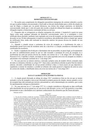 66 : CÓDIGO DE PROCESSO CIVIL 2008                                                                                             VERBOJURIDICO




                                                     ARTIGO 237.º-A
                                               DOMICÍLIO CONVENCIONADO
   1— Na acções para cumprimento de obrigações pecuniárias emergentes de contrato reduzido a escrito
 em que as partes tenham convencionado o local onde se têm por domiciliadas para o efeito da citação em
 caso de litígio, a citação por via postal efectua-se, nos termos dos artigos anteriores, no domicílio
 convencionado, desde que o valor da acção não exceda a alçada do tribunal da relação ou, excedendo, a
 obrigação respeite a fornecimento continuado de bens ou serviços.
   2— Enquanto não se extinguirem as relações emergentes do contrato, é inoponível a quem na causa
 figure como autor qualquer alteração do domicílio convencionado, salvo se a contraparte o tiver
 notificado dessa alteração, mediante carta registada com aviso de recepção, em data anterior à propositura
 da acção ou nos 30 dias subsequentes à respectiva ocorrência, não produzindo efeito a citação que, apesar
 da notificação feita, tenha sido realizada no domicílio anterior em pessoa diversa do citando ou nos
 termos do n.º 5.
   3— Quando o citando recuse a assinatura do aviso de recepção ou o recebimento da carta, o
 distribuidor postal lavra nota do incidente antes de a devolver e a citação considera-se efectuada face à
 certificação da ocorrência.
   4— Sendo o expediente devolvido por o destinatário não ter procedido, no prazo legal, ao levantamento
 da carta no estabelecimento postal ou por ter sido recusada a assinatura do aviso de recepção ou o
 recebimento da carta por pessoa diversa do citando, nos termos do n.º 2 do artigo 236.º do Código de
 Processo Civil, é repetida a citação, enviando-se nova carta registada com aviso de recepção ao citando e
 advertindo-o da cominação constante do n.º 2 do artigo 238.º.
   5— No caso previsto no número anterior, é deixada a própria carta, de modelo oficial, contendo cópia
 de todos os elementos referidos no artigo 235.º, bem como a advertência referida na parte final do número
 anterior, devendo o distribuidor do serviço postal certificar a data e o local exacto em que depositou o
 expediente e remeter de imediato a certidão ao tribunal; não sendo possível o depósito da carta na caixa
 do correio do citando, o distribuidor deixa um aviso nos termos do n.º 5 do artigo 236.º.

                                                 ARTIGO 238.º
                                   DATA E VALOR DA CITAÇÃO POR VIA POSTAL
   1— A citação postal efectuada ao abrigo do artigo 236.º considera-se feita no dia em que se mostre
 assinado o aviso de recepção e tem-se por efectuada na própria pessoa do citando, mesmo quando o aviso
 de recepção haja sido assinado por terceiro, presumindo-se, salvo demonstração em contrário, que a carta
 foi oportunamente entregue ao destinatário.
   2— No caso previsto no n.º 5 do artigo 237.º-A, a citação considera-se efectuada na data certificada
 pelo distribuidor do serviço postal ou, no caso de ter sido deixado o aviso, no 8º dia posterior a essa data,
 presumindo-se que o destinatário teve oportuno conhecimento dos elementos que lhe foram deixados.
      Redacção anterior:
                                                                         Artigo 238.º
                                                             Frustração da citação por via postal
      1 - No caso de se frustrar a citação por via postal, a secretaria obterá, oficiosamente, informação sobre a residência, local de trabalho ou,
      tratando-se de pessoa colectiva ou sociedade, sobre a sede ou local onde funciona normalmente a administração do citando, nas bases de
      dados dos serviços de identificação civil, da segurança social, da Direcção-Geral dos Impostos e da Direcção-Geral de Viação.
      2- Se a residência, local de trabalho, sede ou local onde funciona normalmente a administração do citando, para o qual se endereçou a carta
      registada com aviso de recepção, coincidir com o local obtido junto de todos os serviços enumerados no número anterior, procede-se à
      citação por via postal simples, dirigida ao citando e endereçada para esse local, aplicando-se o disposto nos n.ºs 5 a 7 do artigo 236.º-A.
      3 - Se a residência, local de trabalho, sede ou local onde funciona normalmente a administração do citando, para o qual se endereçou a
      citação, não coincidir com o local obtido nas bases de dados de todos os serviços enumerados no n.º 1, ou se nestas constarem várias resi-
      dências, locais de trabalho ou sedes, procede-se à citação por via postal simples para cada um desses locais.
      (Redacção da Lei 30-D/2000, de 20 Dezembro
      A redacção introduzida pelo Decreto-Lei n.º 183/2000, de 10 de Agosto era a seguinte:
      1 - No caso de se frustrar a citação por via postal, a secretaria obterá informação sobre a residência, local de trabalho ou, tratando-se de
      pessoa colectiva ou sociedade, sobre a sede ou local onde funciona normalmente a administração do citando, nas bases de dados dos serviços
      de identificação civil, da segurança social, da Direcção-Geral dos Impostos e da Direcção-Geral de Viação.
      2 - Se a residência, local de trabalho, sede ou local onde funciona normalmente a administração do citando, para o qual se endereçou a carta
      registada com aviso de recepção, coincidir com o local obtido junto de todos os serviços enumerados no número anterior, procede-se à
      citação por via postal por meio de carta simples, dirigida ao citando e endereçada para esse local, aplicando-se o disposto nos n.os 5 a 7 do
      artigo 236.º-A.
      3 - Se a residência, local de trabalho, sede ou local onde funciona normalmente a administração do citando, para o qual se endereçou a carta
      registada com aviso de recepção ou a carta simples, não coincidir com o local obtido nas bases de dados de todos os serviços enumerados no
      n.º 1, ou se nestas constarem várias residências, locais de trabalho ou sedes, será expedida uma carta simples para cada um desses locais.)
 