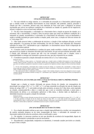 68 : CÓDIGO DE PROCESSO CIVIL 2008                                                                                              VERBOJURIDICO




                                                       ARTIGO 240.º
                                                 CITAÇÃO COM HORA CERTA
   1— No caso referido no artigo anterior, se o solicitador de execução ou o funcionário judicial apurar
 que o citando reside ou trabalha efectivamente no local indicado, não podendo, todavia, proceder à
 citação por não o encontrar, deixará nota com indicação de hora certa para a diligência na pessoa
 encontrada que estiver em melhores condições de a transmitir ao citando ou, quando tal for impossível,
 afixará o respectivo aviso no local mais indicado.
   2— No dia e hora designados, o solicitador ou o funcionário fará a citação na pessoa do citando, se o
 encontrar; não o encontrando, a citação é feita na pessoa capaz que esteja em melhores condições de a
 transmitir ao citando, incumbindo-a o solicitador ou o funcionário de transmitir o acto ao destinatário e
 sendo a certidão assinada por quem recebeu a citação; pode, neste caso, a citação ser feita nos termos do
 n.º 6 do artigo 239.º.
   3— Não sendo possível obter a colaboração de terceiros, a citação é feita mediante afixação, no local
 mais adequado e na presença de duas testemunhas, da nota de citação, com indicação dos elementos
 referidos no artigo 235.º, declarando-se que o duplicado e os documentos anexos ficam à disposição do
 citando na secretaria judicial.
   4— Constitui crime de desobediência a conduta de quem, tendo recebido a citação, não entregue logo
 que possível ao citando os elementos deixados pelo funcionário, do que será previamente advertido; tendo
 a citação sido efectuada em pessoa que não viva em economia comum com o citando, cessa a
 responsabilidade se entregar tais elementos a pessoa da casa, que deve transmiti-los ao citando.
   5— Considera-se pessoal a citação efectuada nos termos dos n.ºs 2 ou 3 deste artigo.
      Redacção anterior:
      1 - No caso referido no artigo anterior, se o funcionário apurar que o citando reside ou trabalha efectivamente no local indicado, não
      podendo, todavia, proceder à citação por o não encontrar, deixará nota com indicação de hora certa para a diligência na pessoa encontrada
      que estiver em melhores condições de a transmitir ao citando ou, quando tal for impossível, afixará o respectivo aviso no local mais indicado.
      *
      2— No dia e hora designados, o funcionário fará a citação na pessoa do citando, se o encontrar; não o encontrando, a citação é feita na
      pessoa capaz que esteja em melhores condições de a transmitir ao citando, incumbindo-a o funcionário de transmitir o acto ao destinatário e
      sendo a certidão assinada por quem recebeu a citação.
      3— Não sendo possível obter a colaboração de terceiros, a citação é feita mediante afixação no local mais adequado da nota de citação,
      contendo indicação dos elementos referidos no artigo 235.º e declarando-se que o duplicado e documentos anexos ficam à sua disposição na
      secretaria judicial.


                                  ARTIGO 241.º
    (ADVERTÊNCIA AO CITANDO, QUANDO A CITAÇÃO NÃO HAJA SIDO NA PRÓPRIA PESSOA
                                     DESTE)
   Sempre que a citação se mostre efectuada em pessoa diversa do citando, em consequência do
 preceituado nos artigos 236.º, n.º 2, e 240.º, n.º 2, ou haja consistido na afixação da nota de citação nos
 termos do artigo 240.º, n.º 3, será ainda enviada, pela secretaria, no prazo de 2 dias úteis, carta registada
 ao citando, comunicando-lhe a data e o modo por que o acto se considera realizado, o prazo para o
 oferecimento da defesa e as cominações aplicáveis à falta desta, o destino dado ao duplicado e a
 identidade da pessoa em quem a citação foi realizada.
      Redacção anterior:
      Sempre que a citação se mostre efectuada em pessoa diversa do citando, em consequência do preceituado nos artigos 236.º, n.º 2, e 240.º, n.º
      2, ou haja consistido na afixação da nota de citação nos termos do artigo 240.º, n.º 3, será ainda enviada carta registada ao citado,
      comunicando-lhe a data e o modo por que o acto se considera realizado, o prazo para o oferecimento da defesa e as cominações aplicáveis à
      falta desta, o destino dado ao duplicado e a identidade da pessoa em quem a citação foi realizada.


                                                  ARTIGO 242.º
                                       (INCAPACIDADE DE FACTO DO CITANDO)
   1— Se a citação não puder realizar-se por estar o citando impossibilitado de a receber, em consequência
 de notória anomalia psíquica ou de outra incapacidade de facto, o solicitador de execução ou o
 funcionário judicial dá conta da ocorrência, dela se notificando o autor.
   2— De seguida, é o processo concluso ao juiz que decidirá da existência da incapacidade, depois de
 colhidas as informações e produzidas as provas necessárias.
   3— Reconhecida a incapacidade, temporária ou duradoura, é nomeado curador provisório ao citando,
 no qual é feita a citação.
 