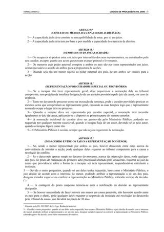 VERBOJURIDICO                                                                                 CÓDIGO DE PROCESSO CIVIL 2008 : 7




                                               ARTIGO 9.º
                              (CONCEITO E MEDIDA DA CAPACIDADE JUDICIÁRIA)
     1— A capacidade judiciária consiste na susceptibilidade de estar, por si, em juízo.
     2— A capacidade judiciária tem por base e por medida a capacidade do exercício de direitos.

                                                    ARTIGO 10.º
                                           (SUPRIMENTO DA INCAPACIDADE)
      1— Os incapazes só podem estar em juízo por intermédio dos seus representantes, ou autorizados pelo
    seu curador, excepto quanto aos actos que possam exercer pessoal e livremente.
      2— Os menores cujo poder paternal compete a ambos os pais são por estes representados em juízo,
    sendo necessário o acordo de ambos para a propositura de acções.
      3— Quando seja réu um menor sujeito ao poder paternal dos pais, devem ambos ser citados para a
    acção.

                                            ARTIGO 11.º
                        (REPRESENTAÇÃO POR CURADOR ESPECIAL OU PROVISÓRIO)
      1— Se o incapaz não tiver representante geral, deve requerer-se a nomeação dele ao tribunal
    competente, sem prejuízo da imediata designação de um curador provisório pelo juiz da causa, em caso de
    urgência.
      2— Tanto no decurso do processo como na execução da sentença, pode o curador provisório praticar os
    mesmos actos que competiriam ao representante geral, cessando as suas funções logo que o representante
    nomeado ocupe o lugar dele no processo.
      3— Quando o incapaz deva ser representado por curador especial, a nomeação dele incumbe
    igualmente ao juiz da causa, aplicando-se o disposto na primeira parte do número anterior.
      4— A nomeação incidental de curador deve ser promovida pelo Ministério Público, podendo ser
    requerida por qualquer parente sucessível, quando o incapaz haja de ser autor, devendo sê-lo pelo autor,
    quando o incapaz figure como réu.
      5— O Ministério Público é ouvido, sempre que não seja o requerente da nomeação.

                                            ARTIGO 12.º
                       (DESACORDO ENTRE OS PAIS NA REPRESENTAÇÃO DO MENOR)
    1— Se, sendo o menor representado por ambos os pais, houver desacordo entre estes acerca da
  conveniência de intentar a acção, pode qualquer deles requerer ao tribunal competente para a causa a
  resolução do conflito.
    2— Se o desacordo apenas surgir no decurso do processo, acerca da orientação deste, pode qualquer
  dos pais, no prazo de realização do primeiro acto processual afectado pelo desacordo, requerer ao juiz da
  causa que providencie sobre a forma de o incapaz ser nela representado, suspendendo-se entretanto a
  instância.
3 — Ouvido o outro progenitor, quando só um deles tenha requerido, bem como o Ministério Público, o
juiz decide de acordo com o interesse do menor, podendo atribuir a representação a só um dos pais,
designar curador especial ou conferir a representação ao Ministério Público, cabendo recurso da decisão.
(1)
      4 — A contagem do prazo suspenso reinicia-se com a notificação da decisão ao representante
    designado.
      5 — Se houver necessidade de fazer intervir um menor em causa pendente, não havendo acordo entre
    os pais para o efeito, pode qualquer deles requerer a suspensão da instância até resolução do desacordo
    pelo tribunal da causa, que decidirá no prazo de 30 dias.

1
 Alterado pelo DL 303/2007 de 24 Ago. Redacção anterior:
3— Ouvido o outro progenitor, quando só um deles tenha requerido, bem como o Ministério Público, o juiz decide de acordo com o interesse
do menor, podendo atribuir a representação a só um dos pais, designar curador especial ou conferir a representação ao Ministério Público,
cabendo agravo da decisão, com efeito meramente devolutivo.
 