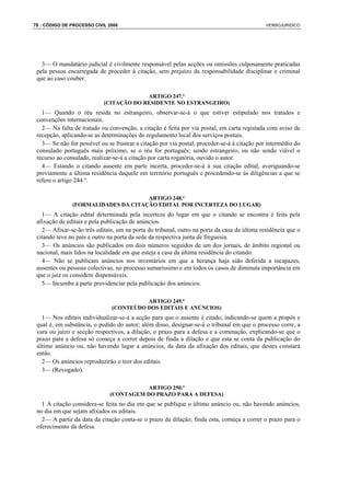 70 : CÓDIGO DE PROCESSO CIVIL 2008                                                            VERBOJURIDICO




   3— O mandatário judicial é civilmente responsável pelas acções ou omissões culposamente praticadas
 pela pessoa encarregada de proceder à citação, sem prejuízo da responsabilidade disciplinar e criminal
 que ao caso couber.

                                         ARTIGO 247.º
                            (CITAÇÃO DO RESIDENTE NO ESTRANGEIRO)
   1— Quando o réu resida no estrangeiro, observar-se-á o que estiver estipulado nos tratados e
 convenções internacionais.
   2— Na falta de tratado ou convenção, a citação é feita por via postal, em carta registada com aviso de
 recepção, aplicando-se as determinações do regulamento local dos serviços postais.
   3— Se não for possível ou se frustrar a citação por via postal, proceder-se-á à citação por intermédio do
 consulado português mais próximo, se o réu for português; sendo estrangeiro, ou não sendo viável o
 recurso ao consulado, realizar-se-á a citação por carta rogatória, ouvido o autor.
   4— Estando o citando ausente em parte incerta, proceder-se-á à sua citação edital, averiguando-se
 previamente a última residência daquele em território português e procedendo-se às diligências a que se
 refere o artigo 244.º.

                                     ARTIGO 248.º
               (FORMALIDADES DA CITAÇÃO EDITAL POR INCERTEZA DO LUGAR)
   1— A citação edital determinada pela incerteza do lugar em que o citando se encontra é feita pela
 afixação de editais e pela publicação de anúncios.
   2— Afixar-se-ão três editais, um na porta do tribunal, outro na porta da casa da última residência que o
 citando teve no país e outro na porta da sede da respectiva junta de freguesia.
   3— Os anúncios são publicados em dois números seguidos de um dos jornais, de âmbito regional ou
 nacional, mais lidos na localidade em que esteja a casa da última residência do citando.
   4— Não se publicam anúncios nos inventários em que a herança haja sido deferida a incapazes,
 ausentes ou pessoas colectivas, no processo sumaríssimo e em todos os casos de diminuta importância em
 que o juiz os considere dispensáveis.
   5— Incumbe à parte providenciar pela publicação dos anúncios.

                                         ARTIGO 249.º
                               (CONTEÚDO DOS EDITAIS E ANÚNCIOS)
   1— Nos editais individualizar-se-á a acção para que o ausente é citado, indicando-se quem a propôs e
 qual é, em substância, o pedido do autor; além disso, designar-se-á o tribunal em que o processo corre, a
 vara ou juízo e secção respectivos, a dilação, o prazo para a defesa e a cominação, explicando-se que o
 prazo para a defesa só começa a correr depois de finda a dilação e que esta se conta da publicação do
 último anúncio ou, não havendo lugar a anúncios, da data da afixação dos editais, que destes constará
 então.
   2— Os anúncios reproduzirão o teor dos editais.
   3— (Revogado).

                                         ARTIGO 250.º
                              (CONTAGEM DO PRAZO PARA A DEFESA)
   1 A citação considera-se feita no dia em que se publique o último anúncio ou, não havendo anúncios,
 no dia em que sejam afixados os editais.
   2— A partir da data da citação conta-se o prazo da dilação; finda esta, começa a correr o prazo para o
 oferecimento da defesa.
 