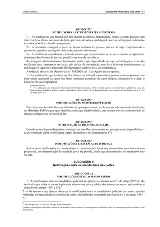VERBOJURIDICO                                                                                        CÓDIGO DE PROCESSO CIVIL 2008 : 73




                                                    ARTIGO 257.º
                                     NOTIFICAÇÕES A INTERVENIENTES ACIDENTAIS
       1— As notificações que tenham por fim chamar ao tribunal testemunhas, peritos e outras pessoas com
     intervenção acidental na causa são feitas por meio de aviso expedido pelo correio, sob registo, indicando-
     se a data, o local e o fim da comparência.
       2— A secretaria entregará à parte os avisos relativos às pessoas que ela se haja comprometido a
     apresentar, quando a entrega for solicitada, mesmo verbalmente.
       3— A notificação considera-se efectuada mesmo que o destinatário se recuse a receber o expediente,
     devendo o distribuidor do serviço postal lavrar nota da ocorrência.
       4— O agente administrativo ou funcionário público que, dependendo de superior hierárquico, tiver sido
     notificado para comparecer em juízo, não carece de autorização, mas deve informar imediatamente da
     notificação o superior e apresentar-lhe documento comprovativo da comparência.
       A redacção anterior, do Decreto-Lei n.º 183/2000, de 10 de Agosto era a seguinte:
       1 - As notificações que tenham por fim chamar ao tribunal testemunhas, peritos e outras pessoas com
     intervenção acidental na causa são feitas mediante expedição de carta simples, indicando-se a data, o
     local e o fim da comparência
          Redacção anterior:
          1— As notificações que tenham por fim chamar ao tribunal testemunhas, peritos e outras pessoas com intervenção acidental na causa são
          feitas mediante expedição de carta simples, indicando-se a data, o local e o fim da comparência, com cumprimento do disposto nos n.ºs 5 e 6
          do artigo 236.º-A..*


                                                     ARTIGO 258.º
                                         (NOTIFICAÇÕES AO MINISTÉRIO PÚBLICO)
       Para além das decisões finais proferidas em quaisquer causas, serão sempre oficiosamente notificadas
     ao Ministério Público quaisquer decisões, ainda que interlocutórias, que possam suscitar a interposição de
     recursos obrigatórios por força da lei.

                                                      ARTIGO 259.º
                                           (NOTIFICAÇÃO DE DECISÕES JUDICIAIS)
       Quando se notifiquem despachos, sentenças ou acórdãos, deve enviar-se, entregar-se ou disponibilizar –
     se ao notificado cópia ou fotocópia legível da decisão e dos fundamentos. (62)

                                                     ARTIGO 260.º
                                        (NOTIFICAÇÕES FEITAS EM ACTO JUDICIAL)
       Valem como notificações as convocatórias e comunicações feitas aos interessados presentes em acto
     processual, por determinação da entidade que a ele preside, desde que documentadas no respectivo auto
     ou acta.

                                                    SUBDIVISÃO II
                                     Notificações entre os mandatários das partes

                                                    ARTIGO 260.º-A
                                          NOTIFICAÇÕES ENTRE OS MANDATÁRIOS
   1 - As notificações entre os mandatários judiciais das partes, nos termos do n.º 1 do artigo 229.º-A, são
 realizadas por todos os meios legalmente admissíveis para a prática dos actos processuais, aplicando-se o
 disposto nos artigos 150.º e 152.º
2 — Os termos a que devem obedecer as notificações entre os mandatários judiciais das partes, quando
realizadas por transmissão electrónica de dados, são definidos na portaria prevista no n.º 1 do artigo 138.º -
A.
62
  Alterado pelo DL 303/2007 de 24 Ago. Redacção anterior:
Quando se notifiquem despachos, sentenças ou acórdãos, deve enviar-se ou entregar-se ao notificado cópia ou fotocópia legível da decisão e dos
fundamentos.
 